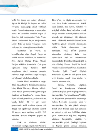 14 2015 - 2019 Stratejik Plan| www.pendik.bel.tr
tarihi bir önem arz ediyor olmasıdır.
Aydos, bu kimliği ile doğanın ve tarihin
böylesine kucaklaştığı ender yerlerden
biridir. Osmanlı döneminde avlanma alanı
olarak da kullanılan ormanda bugün 23
farklı kuş türü yaşamaktadır. Tarihi Aydos
Kalesi kalıntılarının da yer aldığı orman,
kentte doğa ve tarihin buluştuğu ender
yerlerden biri olarak göze çarpmaktadır.
İstanbul'un en büyük su
kaynaklarından olan Ömerli Barajı da
Pendik sınırları içerisinde yer almaktadır.
Riva Deresi, Ballıca Deresi Ömerli
Barajına dökülen akarsulardır. Çok geniş
topraklara sahip Pendik'te TEM
otoyolunun güneyi tamamen yerleşim
yerleriyle kaplı olmasına karşın kuzeyde
ise yalnızca 5 köy bulunmaktadır.
Pendik iklimi, Karadeniz‟in yağışlı
iklimi ile Akdeniz‟in ılıman iklimi arasında
kalan klasik Marmara iklimine sahiptir.
Kışın Balkan yarımadasından gelen soğuk
rüzgârlar ve Karadeniz‟in yağışlı havası
ilçede etkisini gösterirken, yazları sıcak ve
kurak, kışları ılık ve yarı nemli
geçmektedir. Yıllık ortalama sıcaklık 14,1
derece olan ilçede kışın ortalama sıcaklık
5,6 derece, yazın ortalama sıcaklık 28,6
derecedir. Hâkim rüzgârlar poyraz ve
lodostur.
Park ve dinlenme alanları
bakımından oldukça zengin olan Pendik‟te
Türkiye‟nin en büyük parklarından biri
olan Botaş Parkı bulunmaktadır. Çocuk
oyun alanları, mini futbol, basketbol ve
voleybol sahaları, koşu parkurları ve çok
amaçlı dinlenme alanları parkın özellikleri
arasında yer almaktadır. Gür ağaçlarla
kaplı 13 hektarlık Yenişehir Mesire Alanı,
Pendik‟in güzide ormanlık alanlarından
biridir. Piknik alanlarından koşu
parkuruna, 4.000 m2
‟lik paintball
sahasından tribünlere kadar hem
Pendiklilerin hem de İstanbulluların
hizmetindedir. Denizden yüksekliği 206 m
olan Gözdağı Korusu, Pendik‟in önemli
rekreasyon alanlarından biridir. İstanbul‟un
“Sekizinci Saklı Tepesi” Gözdağı
Korusu‟nda 13.000 m² alan piknik alanı,
seyir terasları, çocuk oyun alanları ve
restoran bulunmaktadır.
Ballıca, Kurnaköy, Göçbeyli,
Emirli ve Kurtdoğmuş köylerinde
(mahalle) başlıca geçim kaynağı tarım ve
hayvancılıktır. Ağırlıklı nüfusunu Yörükler
ve Bulgaristan göçmenlerinin oluşturduğu
Ballıca Köyü‟nün ekonomisi tarım ve
hayvancılıktır. Üç adet piknik alanıyla
dikkat çeken Ballıca Köyü aynı zamanda
av turizmi ve atlı spor kulübüyle dikkat
çeker. Kurnaköy‟de köy halkı büyükbaş,
küçükbaş hayvancılık, sütçülük ve
bahçıvanlıkla geçinir. Göçbeyli köyünde
ise başlıca geçim kaynağı seracılık,
 