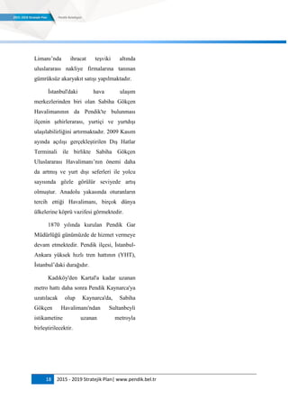 18 2015 - 2019 Stratejik Plan| www.pendik.bel.tr
Limanı‟nda ihracat teşviki altında
uluslararası nakliye firmalarına tanınan
gümrüksüz akaryakıt satışı yapılmaktadır.
İstanbul'daki hava ulaşım
merkezlerinden biri olan Sabiha Gökçen
Havalimanının da Pendik'te bulunması
ilçenin şehirlerarası, yurtiçi ve yurtdışı
ulaşılabilirliğini artırmaktadır. 2009 Kasım
ayında açılışı gerçekleştirilen Dış Hatlar
Terminali ile birlikte Sabiha Gökçen
Uluslararası Havalimanı‟nın önemi daha
da artmış ve yurt dışı seferleri ile yolcu
sayısında gözle görülür seviyede artış
olmuştur. Anadolu yakasında oturanların
tercih ettiği Havalimanı, birçok dünya
ülkelerine köprü vazifesi görmektedir.
1870 yılında kurulan Pendik Gar
Müdürlüğü günümüzde de hizmet vermeye
devam etmektedir. Pendik ilçesi, İstanbul-
Ankara yüksek hızlı tren hattının (YHT),
İstanbul‟daki durağıdır.
Kadıköy'den Kartal'a kadar uzanan
metro hattı daha sonra Pendik Kaynarca'ya
uzatılacak olup Kaynarca'da, Sabiha
Gökçen Havalimanı'ndan Sultanbeyli
istikametine uzanan metroyla
birleştirilecektir.
 