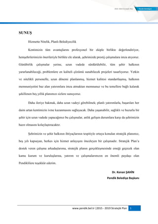 www.pendik.bel.tr |2015 - 2019 Stratejik Plan 1
SUNUġ
Hizmette Nitelik, Planlı Belediyecilik
Kentimizin tüm avantajlarını profesyonel bir ekiple birlikte değerlendiriyor,
hemşehrilerimizin önerileriyle birlikte ele alarak, şehrimizde prestij çalışmalara imza atıyoruz.
Günübirlik çalışmalar yerine, uzun vadede sürdürülebilir, tüm şehir halkının
yararlanabileceği, problemlere en kaliteli çözümü sunabilecek projeleri tasarlıyoruz. Yetkin
ve nitelikli personelle, uzun dönemi planlanmış, hizmet kalitesi standartlaşmış, halkının
memnuniyetini baz alan yatırımlara imza atmaktan memnunuz ve bu temellere bağlı kalarak
şekillenen beş yıllık planımızı sizlere sunuyoruz.
Daha ileriye bakmak, daha uzun vadeyi görebilmek; planlı yatırımlarla, başarıları her
daim artan kentimizin ivme kazanmasını sağlayacak. Daha yaşanabilir, sağlıklı ve huzurlu bir
şehir için uzun vadede yapacağımız bu çalışmalar, anlık gelişen durumlara karşı da şehrimizin
hazır olmasını kolaylaştıracaktır.
Şehrimizin ve şehir halkının ihtiyaçlarının tespitiyle ortaya konulan stratejik planımız,
beş yılı kapsayan, herkes için hizmet anlayışını önceleyen bir çalışmadır. Stratejik Plan‟a
destek veren çalışma arkadaşlarıma, stratejik planın gerçekleşmesinde emeği geçecek olan
kamu kurum ve kuruluşlarına, yatırım ve çalışmalarımızın en önemli paydaşı olan
Pendiklilere teşekkür ederim.
Dr. Kenan ŞAHİN
Pendik Belediye Başkanı
 