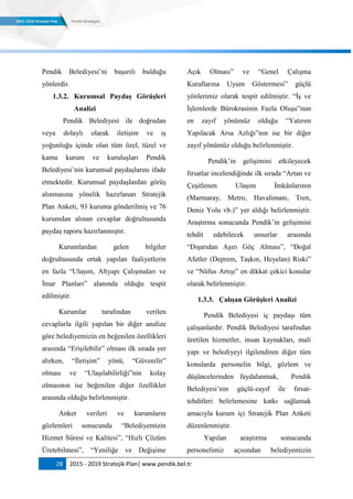 28 2015 - 2019 Stratejik Plan| www.pendik.bel.tr
Pendik Belediyesi‟ni başarılı bulduğu
yönlerdir.
1.3.2. Kurumsal PaydaĢ GörüĢleri
Analizi
Pendik Belediyesi ile doğrudan
veya dolaylı olarak iletişim ve iş
yoğunluğu içinde olan tüm özel, tüzel ve
kamu kurum ve kuruluşları Pendik
Belediyesi‟nin kurumsal paydaşlarını ifade
etmektedir. Kurumsal paydaşlardan görüş
alınmasına yönelik hazırlanan Stratejik
Plan Anketi, 93 kuruma gönderilmiş ve 76
kurumdan alınan cevaplar doğrultusunda
paydaş raporu hazırlanmıştır.
Kurumlardan gelen bilgiler
doğrultusunda ortak yapılan faaliyetlerin
en fazla “Ulaşım, Altyapı Çalışmaları ve
İmar Planları” alanında olduğu tespit
edilmiştir.
Kurumlar tarafından verilen
cevaplarla ilgili yapılan bir diğer analize
göre belediyemizin en beğenilen özellikleri
arasında “Erişilebilir” olması ilk sırada yer
alırken, “İletişim” yönü, “Güvenilir”
olması ve “Ulaşılabilirliği”nin kolay
olmasının ise beğenilen diğer özellikler
arasında olduğu belirlenmiştir.
Anket verileri ve kurumların
gözlemleri sonucunda “Belediyemizin
Hizmet Süresi ve Kalitesi”, “Hızlı Çözüm
Üretebilmesi”, “Yeniliğe ve Değişime
Açık Olması” ve “Genel Çalışma
Kurallarına Uyum Göstermesi” güçlü
yönlerimiz olarak tespit edilmiştir. “İş ve
İşlemlerde Bürokrasinin Fazla Oluşu”nun
en zayıf yönümüz olduğu “Yatırım
Yapılacak Arsa Azlığı”nın ise bir diğer
zayıf yönümüz olduğu belirlenmiştir.
Pendik‟in gelişimini etkileyecek
fırsatlar incelendiğinde ilk sırada “Artan ve
Çeşitlenen Ulaşım İmkânlarının
(Marmaray, Metro, Havalimanı, Tren,
Deniz Yolu vb.)” yer aldığı belirlenmiştir.
Araştırma sonucunda Pendik‟in gelişimini
tehdit edebilecek unsurlar arasında
“Dışarıdan Aşırı Göç Alması”, “Doğal
Afetler (Deprem, Taşkın, Heyelan) Riski”
ve “Nüfus Artışı” en dikkat çekici konular
olarak belirlenmiştir.
1.3.3. ÇalıĢan GörüĢleri Analizi
Pendik Belediyesi iç paydaşı tüm
çalışanlardır. Pendik Belediyesi tarafından
üretilen hizmetler, insan kaynakları, mali
yapı ve belediyeyi ilgilendiren diğer tüm
konularda personelin bilgi, gözlem ve
düşüncelerinden faydalanmak, Pendik
Belediyesi‟nin güçlü-zayıf ile fırsat-
tehditleri belirlemesine katkı sağlamak
amacıyla kurum içi Stratejik Plan Anketi
düzenlenmiştir.
Yapılan araştırma sonucunda
personelimiz açısından belediyemizin
 