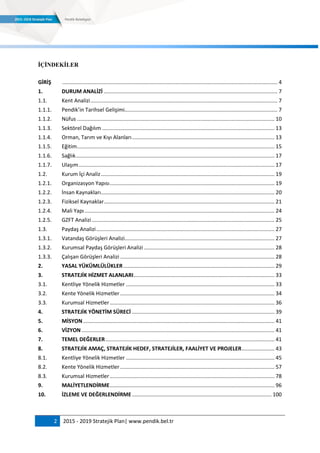 2 2015 - 2019 Stratejik Plan| www.pendik.bel.tr
ĠÇĠNDEKĠLER
GİRİŞ ................................................................................................................................................. 4
1. DURUM ANALİZİ ..................................................................................................................... 7
1.1. Kent Analizi.............................................................................................................................. 7
1.1.1. Pendik’in Tarihsel Gelişimi....................................................................................................... 7
1.1.2. Nüfus ..................................................................................................................................... 10
1.1.3. Sektörel Dağılım .................................................................................................................... 13
1.1.4. Orman, Tarım ve Kıyı Alanları................................................................................................ 13
1.1.5. Eğitim..................................................................................................................................... 15
1.1.6. Sağlık...................................................................................................................................... 17
1.1.7. Ulaşım.................................................................................................................................... 17
1.2. Kurum İçi Analiz..................................................................................................................... 19
1.2.1. Organizasyon Yapısı............................................................................................................... 19
1.2.2. İnsan Kaynakları..................................................................................................................... 20
1.2.3. Fiziksel Kaynaklar................................................................................................................... 21
1.2.4. Mali Yapı................................................................................................................................ 24
1.2.5. GZFT Analizi ........................................................................................................................... 25
1.3. Paydaş Analizi........................................................................................................................ 27
1.3.1. Vatandaş Görüşleri Analizi..................................................................................................... 27
1.3.2. Kurumsal Paydaş Görüşleri Analizi ........................................................................................ 28
1.3.3. Çalışan Görüşleri Analizi ........................................................................................................ 28
2. YASAL YÜKÜMLÜLÜKLER...................................................................................................... 29
3. STRATEJİK HİZMET ALANLARI............................................................................................... 33
3.1. Kentliye Yönelik Hizmetler .................................................................................................... 33
3.2. Kente Yönelik Hizmetler........................................................................................................ 34
3.3. Kurumsal Hizmetler............................................................................................................... 36
4. STRATEJİK YÖNETİM SÜRECİ ................................................................................................ 39
5. MİSYON................................................................................................................................. 41
6. VİZYON .................................................................................................................................. 41
7. TEMEL DEĞERLER.................................................................................................................. 41
8. STRATEJİK AMAÇ, STRATEJİK HEDEF, STRATEJİLER, FAALİYET VE PROJELER...................... 43
8.1. Kentliye Yönelik Hizmetler .................................................................................................... 45
8.2. Kente Yönelik Hizmetler........................................................................................................ 57
8.3. Kurumsal Hizmetler............................................................................................................... 78
9. MALİYETLENDİRME............................................................................................................... 96
10. İZLEME VE DEĞERLENDİRME .............................................................................................. 100
 