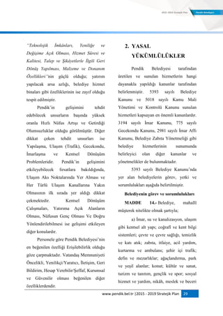 www.pendik.bel.tr |2015 - 2019 Stratejik Plan 29
“Teknolojik İmkânları, Yeniliğe ve
Değişime Açık Olması, Hizmet Süresi ve
Kalitesi, Talep ve Şikâyetlerle İlgili Geri
Dönüş Yapılması, Malzeme ve Donanım
Özellikleri”nin güçlü olduğu; yatırım
yapılacak arsa azlığı, belediye hizmet
binaları gibi özelliklerinin ise zayıf olduğu
tespit edilmiştir.
Pendik‟in gelişimini tehdit
edebilecek unsurların başında yüksek
oranla Hızlı Nüfus Artışı ve Getirdiği
Olumsuzluklar olduğu görülmüştür. Diğer
dikkat çeken tehdit unsurları ise
Yapılaşma, Ulaşım (Trafik), Gecekondu,
İmarlaşma ve Kentsel Dönüşüm
Problemleridir. Pendik‟in gelişimini
etkileyebilecek fırsatlara bakıldığında,
Ulaşım Aks Noktalarında Yer Alması ve
Her Türlü Ulaşım Kanallarına Yakın
Olmasının ilk sırada yer aldığı dikkat
çekmektedir. Kentsel Dönüşüm
Çalışmaları, Yatırıma Açık Alanların
Olması, Nüfusun Genç Olması Ve Doğru
Yönlendirilebilmesi ise gelişimi etkileyen
diğer konulardır.
Personele göre Pendik Belediyesi‟nin
en beğenilen özelliği Erişilebilirlik olduğu
göze çarpmaktadır. Vatandaş Memnuniyeti
Öncelikli, Yenilikçi/Yaratıcı, İletişim, Geri
Bildirim, Hesap Verebilir/Şeffaf, Kurumsal
ve Güvenilir olması beğenilen diğer
özelliklerdendir.
2. YASAL
YÜKÜMLÜLÜKLER
Pendik Belediyesi tarafından
üretilen ve sunulan hizmetlerin hangi
dayanakla yapıldığı kanunlar tarafından
belirlenmiştir. 5393 sayılı Belediye
Kanunu ve 5018 sayılı Kamu Mali
Yönetimi ve Kontrolü Kanunu sunulan
hizmetleri kapsayan en önemli kanunlardır.
3194 sayılı İmar Kanunu, 775 sayılı
Gecekondu Kanunu, 2981 sayılı İmar Affı
Kanunu, Belediye Zabıta Yönetmeliği gibi
belediye hizmetlerinin sunumunda
belirleyici olan diğer kanunlar ve
yönetmelikler de bulunmaktadır.
5393 sayılı Belediye Kanunu‟nda
yer alan belediyelerin görev, yetki ve
sorumlulukları aşağıda belirtilmiştir.
Belediyenin görev ve sorumlulukları
MADDE 14.- Belediye, mahallî
müşterek nitelikte olmak şartıyla;
a) İmar, su ve kanalizasyon, ulaşım
gibi kentsel alt yapı; coğrafî ve kent bilgi
sistemleri; çevre ve çevre sağlığı, temizlik
ve katı atık; zabıta, itfaiye, acil yardım,
kurtarma ve ambulans; şehir içi trafik;
defin ve mezarlıklar; ağaçlandırma, park
ve yeşil alanlar; konut; kültür ve sanat,
turizm ve tanıtım, gençlik ve spor; sosyal
hizmet ve yardım, nikâh, meslek ve beceri
 