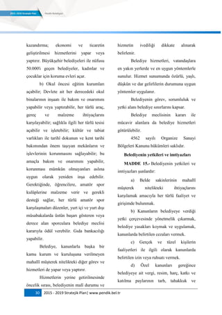30 2015 - 2019 Stratejik Plan| www.pendik.bel.tr
kazandırma; ekonomi ve ticaretin
geliştirilmesi hizmetlerini yapar veya
yaptırır. Büyükşehir belediyeleri ile nüfusu
50.000'i geçen belediyeler, kadınlar ve
çocuklar için koruma evleri açar.
b) Okul öncesi eğitim kurumları
açabilir; Devlete ait her derecedeki okul
binalarının inşaatı ile bakım ve onarımını
yapabilir veya yaptırabilir, her türlü araç,
gereç ve malzeme ihtiyaçlarını
karşılayabilir; sağlıkla ilgili her türlü tesisi
açabilir ve işletebilir; kültür ve tabiat
varlıkları ile tarihî dokunun ve kent tarihi
bakımından önem taşıyan mekânların ve
işlevlerinin korunmasını sağlayabilir; bu
amaçla bakım ve onarımını yapabilir,
korunması mümkün olmayanları aslına
uygun olarak yeniden inşa edebilir.
Gerektiğinde, öğrencilere, amatör spor
kulüplerine malzeme verir ve gerekli
desteği sağlar, her türlü amatör spor
karşılaşmaları düzenler, yurt içi ve yurt dışı
müsabakalarda üstün başarı gösteren veya
derece alan sporculara belediye meclisi
kararıyla ödül verebilir. Gıda bankacılığı
yapabilir.
Belediye, kanunlarla başka bir
kamu kurum ve kuruluşuna verilmeyen
mahallî müşterek nitelikteki diğer görev ve
hizmetleri de yapar veya yaptırır.
Hizmetlerin yerine getirilmesinde
öncelik sırası, belediyenin malî durumu ve
hizmetin ivediliği dikkate alınarak
belirlenir.
Belediye hizmetleri, vatandaşlara
en yakın yerlerde ve en uygun yöntemlerle
sunulur. Hizmet sunumunda özürlü, yaşlı,
düşkün ve dar gelirlilerin durumuna uygun
yöntemler uygulanır.
Belediyenin görev, sorumluluk ve
yetki alanı belediye sınırlarını kapsar.
Belediye meclisinin kararı ile
mücavir alanlara da belediye hizmetleri
götürülebilir.
4562 sayılı Organize Sanayi
Bölgeleri Kanunu hükümleri saklıdır.
Belediyenin yetkileri ve imtiyazları
MADDE 15.- Belediyenin yetkileri ve
imtiyazları şunlardır:
a) Belde sakinlerinin mahallî
müşterek nitelikteki ihtiyaçlarını
karşılamak amacıyla her türlü faaliyet ve
girişimde bulunmak.
b) Kanunların belediyeye verdiği
yetki çerçevesinde yönetmelik çıkarmak,
belediye yasakları koymak ve uygulamak,
kanunlarda belirtilen cezaları vermek.
c) Gerçek ve tüzel kişilerin
faaliyetleri ile ilgili olarak kanunlarda
belirtilen izin veya ruhsatı vermek.
d) Özel kanunları gereğince
belediyeye ait vergi, resim, harç, katkı ve
katılma paylarının tarh, tahakkuk ve
 