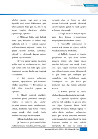 www.pendik.bel.tr |2015 - 2019 Stratejik Plan 31
tahsilini yapmak; vergi, resim ve harç
dışındaki özel hukuk hükümlerine göre
tahsili gereken doğal gaz, su, atık su ve
hizmet karşılığı alacakların tahsilini
yapmak veya yaptırmak.
e) Müktesep haklar saklı kalmak
üzere; içme, kullanma ve endüstri suyu
sağlamak; atık su ve yağmur suyunun
uzaklaştırılmasını sağlamak; bunlar için
gerekli tesisleri kurmak, kurdurmak,
işletmek ve işlettirmek; kaynak sularını
işletmek veya işlettirmek.
f) Toplu taşıma yapmak; bu amaçla
otobüs, deniz ve su ulaşım araçları, tünel,
raylı sistem dâhil her türlü toplu taşıma
sistemlerini kurmak, kurdurmak, işletmek
ve işlettirmek.
g) Katı atıkların toplanması,
taşınması, ayrıştırılması, geri kazanımı,
ortadan kaldırılması ve depolanması ile
ilgili bütün hizmetleri yapmak ve
yaptırmak.
h) Mahallî müşterek nitelikteki
hizmetlerin yerine getirilmesi amacıyla,
belediye ve mücavir alan sınırları
içerisinde taşınmaz almak, kamulaştırmak,
satmak, kiralamak veya kiraya vermek,
trampa etmek, tahsis etmek, bunlar
üzerinde sınırlı aynî hak tesis etmek.
i) Borç almak, bağış kabul etmek.
j) Toptancı ve perakendeci hâlleri,
otobüs terminali, fuar alanı, mezbaha, ilgili
mevzuata göre yat limanı ve iskele
kurmak, kurdurmak, işletmek, işlettirmek
veya bu yerlerin gerçek ve tüzel kişilerce
açılmasına izin vermek.
k) Vergi, resim ve harçlar dışında
kalan dava konusu uyuşmazlıkların
anlaşmayla tasfiyesine karar vermek.
l) Gayrisıhhî müesseseler ile
umuma açık istirahat ve eğlence yerlerini
ruhsatlandırmak ve denetlemek.
m) Beldede ekonomi ve ticaretin
geliştirilmesi ve kayıt altına alınması
amacıyla izinsiz satış yapan seyyar
satıcıları faaliyetten men etmek, izinsiz
satış yapan seyyar satıcıların faaliyetten
men edilmesi sonucu, cezası ödenmeyerek
iki gün içinde geri alınmayan gıda
maddelerini gıda bankalarına, cezası
ödenmeyerek otuz gün içinde geri
alınmayan gıda dışı malları yoksullara
vermek.
n) Reklam panoları ve tanıtıcı
tabelalar konusunda standartlar getirmek.
o) Gayrisıhhî işyerlerini, eğlence
yerlerini, halk sağlığına ve çevreye etkisi
olan diğer işyerlerini kentin belirli
yerlerinde toplamak; hafriyat toprağı ve
moloz döküm alanlarını; sıvılaştırılmış
petrol gazı (LPG) depolama sahalarını;
inşaat malzemeleri, odun, kömür ve hurda
depolama alanları ve satış yerlerini
belirlemek; bu alan ve yerler ile
 