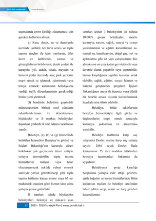 32 2015 - 2019 Stratejik Plan| www.pendik.bel.tr
taşımalarda çevre kirliliği oluşmaması için
gereken tedbirleri almak.
p) Kara, deniz, su ve demiryolu
üzerinde işletilen her türlü servis ve toplu
taşıma araçları ile taksi sayılarını, bilet
ücret ve tarifelerini, zaman ve
güzergâhlarını belirlemek; durak yerleri ile
karayolu, yol, cadde, sokak, meydan ve
benzeri yerler üzerinde araç park yerlerini
tespit etmek ve işletmek, işlettirmek veya
kiraya vermek; kanunların belediyelere
verdiği trafik düzenlemesinin gerektirdiği
bütün işleri yürütmek.
(l) bendinde belirtilen gayrisıhhî
müesseselerden birinci sınıf olanların
ruhsatlandırılması ve denetlenmesi,
büyükşehir ve il merkez belediyeleri
dışındaki yerlerde il özel idaresi tarafından
yapılır.
Belediye, (e), (f) ve (g) bentlerinde
belirtilen hizmetleri Danıştay‟ın görüşü ve
İçişleri Bakanlığı‟nın kararıyla süresi
kırkdokuz yılı geçmemek üzere imtiyaz
yoluyla devredebilir; toplu taşıma
hizmetlerini imtiyaz veya tekel
oluşturmayacak şekilde ruhsat vermek
suretiyle yerine getirebileceği gibi toplu
taşıma hatlarını kiraya verme veya 67 nci
maddedeki esaslara göre hizmet satın alma
yoluyla yerine getirebilir.
İl sınırları içinde büyükşehir
belediyeleri, belediye ve mücavir alan
sınırları içinde il belediyeleri ile nüfusu
10.000'i geçen belediyeler, meclis
kararıyla; turizm, sağlık, sanayi ve ticaret
yatırımlarının ve eğitim kurumlarının su,
termal su, kanalizasyon, doğal gaz, yol ve
aydınlatma gibi alt yapı çalışmalarını faiz
almaksızın on yıla kadar geri ödemeli veya
ücretsiz olarak yapabilir veya yaptırabilir,
bunun karşılığında yapılan tesislere ortak
olabilir; sağlık, eğitim, sosyal hizmet ve
turizmi geliştirecek projelere İçişleri
Bakanlığının onayı ile ücretsiz veya düşük
bir bedelle amacı dışında kullanılmamak
kaydıyla arsa tahsis edebilir.
Belediye, belde sakinlerinin
belediye hizmetleriyle ilgili görüş ve
düşüncelerini tespit etmek amacıyla
kamuoyu yoklaması ve araştırması
yapabilir.
Belediye mallarına karşı suç
işleyenler Devlet malına karşı suç işlemiş
sayılır. 2886 sayılı Devlet İhale
Kanununun 75 inci maddesi hükümleri
belediye taşınmazları hakkında da
uygulanır.
Belediyenin proje karşılığı
borçlanma yoluyla elde ettiği gelirleri,
şartlı bağışlar ve kamu hizmetlerinde fiilen
kullanılan malları ile belediye tarafından
tahsil edilen vergi, resim ve harç gelirleri
haczedilemez.
 