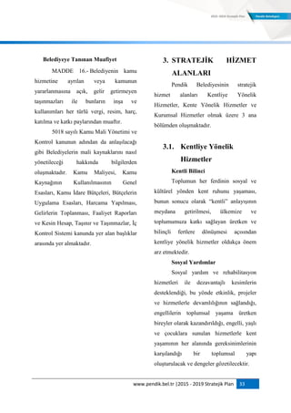 www.pendik.bel.tr |2015 - 2019 Stratejik Plan 33
Belediyeye Tanınan Muafiyet
MADDE 16.- Belediyenin kamu
hizmetine ayrılan veya kamunun
yararlanmasına açık, gelir getirmeyen
taşınmazları ile bunların inşa ve
kullanımları her türlü vergi, resim, harç,
katılma ve katkı paylarından muaftır.
5018 sayılı Kamu Mali Yönetimi ve
Kontrol kanunun adından da anlaşılacağı
gibi Belediyelerin mali kaynaklarını nasıl
yönetileceği hakkında bilgilerden
oluşmaktadır. Kamu Maliyesi, Kamu
Kaynağının Kullanılmasının Genel
Esasları, Kamu İdare Bütçeleri, Bütçelerin
Uygulama Esasları, Harcama Yapılması,
Gelirlerin Toplanması, Faaliyet Raporları
ve Kesin Hesap, Taşınır ve Taşınmazlar, İç
Kontrol Sistemi kanunda yer alan başlıklar
arasında yer almaktadır.
3. STRATEJĠK HĠZMET
ALANLARI
Pendik Belediyesinin stratejik
hizmet alanları Kentliye Yönelik
Hizmetler, Kente Yönelik Hizmetler ve
Kurumsal Hizmetler olmak üzere 3 ana
bölümden oluşmaktadır.
3.1. Kentliye Yönelik
Hizmetler
Kentli Bilinci
Toplumun her ferdinin sosyal ve
kültürel yönden kent ruhunu yaşaması,
bunun sonucu olarak “kentli” anlayışının
meydana getirilmesi, ülkemize ve
toplumumuza katkı sağlayan üretken ve
bilinçli fertlere dönüşmesi açısından
kentliye yönelik hizmetler oldukça önem
arz etmektedir.
Sosyal Yardımlar
Sosyal yardım ve rehabilitasyon
hizmetleri ile dezavantajlı kesimlerin
desteklendiği, bu yönde etkinlik, projeler
ve hizmetlerle devamlılığının sağlandığı,
engellilerin toplumsal yaşama üretken
bireyler olarak kazandırıldığı, engelli, yaşlı
ve çocuklara sunulan hizmetlerle kent
yaşamının her alanında gereksinimlerinin
karşılandığı bir toplumsal yapı
oluşturulacak ve dengeler gözetilecektir.
 