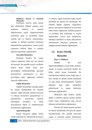 34 2015 - 2019 Stratejik Plan| www.pendik.bel.tr
Kültürel, Sosyal ve Sanatsal
Hizmetler
Konferans, festival, sergi, söyleşi
gibi etkinliklerle kültürel yaşamın canlı
tutulması, kültürel ve sanatsal
değerlerimizin çeşitli organizasyonlarla
tanıtılması, genç ve çocuklarda sanata
yönelik ilgi ve bilincin oluşturulması,
mesleki ve kültürel kurslarla kentlilerin
kapasitelerinin geliştirilmesi sonucu kentli
yaşamının kültürel değer ve sanatsal
öğelerle donatılması sağlanacaktır.
Güvenlik Hizmetleri
Kentlinin huzurlu bir yaşam
sürmesi toplumsal refah için çok önemli
bir husustur. Bu noktada sosyal ve kültürel
alanlar başta olmak üzere kent
güvenliğinin sürdürülebilirliği, güvenlik
hizmetlerinin sunulmasıyla ve kent
güvenliğine katkı sağlayacak tesislerin
inşasıyla sağlanacaktır.
Sağlık Hizmetleri
Sağlıklı bireylerden meydana gelen
bir kentin sürdürülebilir bir biçimde
gelişimi, sağlık alanında sunulan koruyucu
ve önleyici hizmetlerin genişletilmesi ve
geliştirilmesi, işyerlerinin denetim
etkinliğinin artırılması ve sokak
hayvanlarının bakım ve rehabilitasyonu
hizmetleriyle sağlanacaktır.
Sportif Hizmetler
Kentli bireylerin sağlıklı fertler
olarak toplumda yer almalarında koruyucu
ve önleyici sağlık hizmetleri kadar sportif
etkinlikler de önemli yer tutmaktadır. Bu
noktada sağlıklı yaşamın vazgeçilmez
parçası olan sporun toplumun her kesimine
nüfuz etmesi sağlanacak, özellikle gençlere
ve çocuklara spor alışkanlığı ve sevgisi
aşılanacaktır. Ayrıca spor kulüplerinin
rekabetçi nitelikleri ve başarı düzeylerinin
artırılmasıyla bireylerin gelişimine ve
sağlığına olumlu katkılar sağlanacaktır.
3.2. Kente Yönelik
Hizmetler
Ġmar ve Mülkiyet
Modern bir kent
değerlendirildiğinde sosyal donatı alanları,
altyapı ve üstyapı tesisleriyle beraber bir
bütün olarak ortaya konmalıdır. Bu
noktada kenti; kültürel miras, doğal yapı ve
kent estetiği ön planda tutarak planlamak
ve inşa etmek amaçlanmaktadır. Yapılan
planlarla, imar planı standartları
geliştirilecek ve yaşam kalitesinin
artırılması sağlanacaktır.
Mülkiyetle ilgili modern, estetik,
doğal ve kültürel yapıyla uyumlu şekilde
kentin inşası sürdürülecek olup mevcut
dokunun iyileştirilmesi sağlanacaktır.
Güvenli bir şehrin taşıması gereken
en önemli niteliklerden biri güvenli yapılar
barındırmasıdır. Her yönüyle mevzuata
uygun ve konforlu yapılar üretilmesine
 