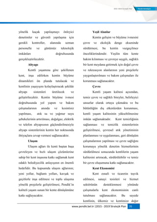 www.pendik.bel.tr |2015 - 2019 Stratejik Plan 35
yönelik kaçak yapılaşmayı önleyici
denetimler ve güvenli yapılaşma için
gerekli kontroller, alanında uzman
personelle ve günümüz teknolojik
imkânları doğrultusunda
gerçekleştirilecektir.
Altyapı
Kentli yaşamına göre şekillenen
kent, inşa edilirken kentin büyüme
dinamikleri ön planda tutulacak ve
kentlinin yaşayışını kolaylaştıracak şekilde
altyapı sistemleri üretilecek ve
geliştirilecektir. Kentin büyüme ivmesi
doğrultusunda yol yapım ve bakım
çalışmalarının anında ve kesintisiz
yapılması, atık su ve yağmur suyu
şebekelerinin artırılması, doğalgaz, elektrik
ve telefon altyapısının güçlendirilmesiyle
altyapı sistemlerinin kentin her noktasında
ihtiyaçlara cevap vermesi sağlanacaktır.
UlaĢım
Ulaşım ağları ile kenti baştan başa
çevreleyen ve hızlı ulaşım çözümlerine
sahip bir kent inşasına katkı sağlamak kent
odaklı belediyecilik anlayışının en önemli
hedefidir. Bu kapsamda ulaşım ağlarının;
yeni yollar, bağlantı yolları, kavşak ve
geçitlerle inşa edilmesi ve toplu ulaşıma
yönelik projelerle geliştirilmesi, Pendik‟in
kaliteli yaşam sunan bir kente dönüşümüne
katkı sağlayacaktır.
YeĢil Alanlar
Kentin gelişim ve büyüme ivmesini
çevre ve ekolojik denge ekseninde
sürdürmesi, bu kentin vazgeçilmez
önceliklerindendir. Yeşilin tüm kente
hakim kılınması ve çevreye saygılı, sağlıklı
bir kent meydana getirmek için doğal çevre
ve rekreasyon alanlarının yeni projelerle
yaygınlaştırılması ve bakım çalışmaları ile
korunması sağlanacaktır.
Çevre
Kentli yaşam kalitesi açısından,
temiz çevre ve sağlıklı bireyler, belirleyici
unsurlar olarak ortaya çıkmakta ve bu
bütünlüğün dış etkenlerden korunması,
kentli yaşam kalitesinin yükseltilmesine
imkân sağlamaktadır. Kent temizliğinin
sağlanması ve temizlik sistemlerinin
geliştirilmesi, çevresel atık yönetiminin
planlanması ve uygulanması, geri dönüşüm
çalışmalarının yapılması ve çevre sağlığını
korumaya yönelik denetim hizmetlerinin
sürdürülmesi sonucunda kentlilerin yaşam
kalitesini artıracak, sürdürülebilir ve temiz
bir çevre oluşumuna katkı sağlanacaktır.
Kent Ekonomisi
Kent esnafı ve ticaretin teşvik
edilmesi, sanayi tesisleri ve hizmet
sektörünün desteklenmesi yönünde
çalışmalarla kent ekonomisinin canlı
tutulması sağlanacaktır. Bu sayede
kentlinin, ülkemiz ve kentimize değer
 