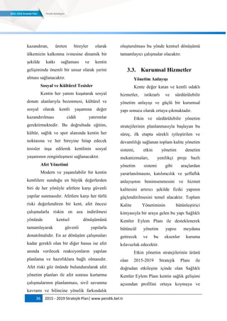 36 2015 - 2019 Stratejik Plan| www.pendik.bel.tr
kazandıran, üreten bireyler olarak
ülkemizin kalkınma ivmesine dinamik bir
şekilde katkı sağlaması ve kentin
gelişiminde önemli bir unsur olarak yerini
alması sağlanacaktır.
Sosyal ve Kültürel Tesisler
Kentin her yanını kuşatarak sosyal
donatı alanlarıyla bezenmesi, kültürel ve
sosyal olarak kentli yaşamına değer
kazandırılması ciddi yatırımlar
gerektirmektedir. Bu doğrultuda eğitim,
kültür, sağlık ve spor alanında kentin her
noktasına ve her bireyine hitap edecek
tesisler inşa edilerek kentlinin sosyal
yaşamının zenginleşmesi sağlanacaktır.
Afet Yönetimi
Modern ve yaşanılabilir bir kentin
kentlilere sunduğu en büyük değerlerden
biri de her yönüyle afetlere karşı güvenli
yapılar sunmasıdır. Afetlere karşı her türlü
riski değerlendiren bir kent, afet öncesi
çalışmalarla riskin en aza indirilmesi
yönünde kentsel dönüşümünü
tamamlayarak güvenli yapılarla
donatılmalıdır. En az dönüşüm çalışmaları
kadar gerekli olan bir diğer husus ise afet
anında verilecek reaksiyonların yapılan
planlama ve hazırlıklara bağlı olmasıdır.
Afet riski göz önünde bulundurularak afet
yönetim planları ile afet sonrası kurtarma
çalışmalarının planlanması, sivil savunma
kavramı ve bilincine yönelik farkındalık
oluşturulması bu yönde kentsel dönüşümü
tamamlayıcı çalışmalar olacaktır.
3.3. Kurumsal Hizmetler
Yönetim AnlayıĢı
Kente değer katan ve kentli odaklı
hizmetler, istikrarlı ve sürdürülebilir
yönetim anlayışı ve güçlü bir kurumsal
yapı sonucu olarak ortaya çıkmaktadır.
Etkin ve sürdürülebilir yönetim
stratejilerinin planlanmasıyla başlayan bu
süreç, ilk etapta sürekli iyileştirilen ve
devamlılığı sağlanan toplam kalite yönetim
sistemi, etkin yönetim denetim
mekanizmaları, yenilikçi proje bazlı
yönetim sistemi gibi araçlardan
yararlanılmasını, katılımcılık ve şeffaflık
anlayışının benimsenmesini ve hizmet
kalitesini artırıcı şekilde fiziki yapının
güçlendirilmesini temel alacaktır. Toplam
Kalite Yönetiminin bütünleştirici
kimyasıyla bir araya gelen bu yapı Sağlıklı
Kentler Eylem Planı ile desteklenerek
bütüncül yönetim yapısı meydana
getirecek ve bu eksenler kuruma
kılavuzluk edecektir.
Etkin yönetim stratejilerinin ürünü
olan 2015-2019 Stratejik Planı ile
doğrudan etkileşim içinde olan Sağlıklı
Kentler Eylem Planı kentin sağlık gelişimi
açısından profilini ortaya koymaya ve
 