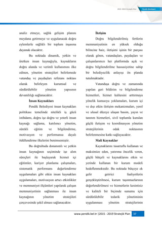 www.pendik.bel.tr |2015 - 2019 Stratejik Plan 37
analiz etmeye, sağlık gelişim planını
meydana getirmeye ve uygulanacak doğru
eylemlerle sağlıklı bir toplum inşasına
dayanak olacaktır.
Bu noktada dinamik, yetkin ve
üretken insan kaynağıyla, kaynakların
doğru alanda ve verimli kullanımını ilke
edinen, yönetim stratejileri belirlemede
vatandaş ve paydaşları referans noktası
olarak belirleyen kurumsal ve
sürdürülebilir yönetim yapısının
devamlılığı sağlanacaktır.
Ġnsan Kaynakları
Pendik Belediyesi insan kaynakları
politikası temelinde nitelikli iş gücü
istihdamı, doğru işe doğru ve yeterli insan
kaynağı sağlama, katılımcı yönetim,
sürekli eğitim ve bilgilendirme,
motivasyon ve performansa dayalı
ödüllendirme ilkelerini benimsemiştir.
Bu doğrultuda donanımlı ve yetkin
insan kaynağının seçiminde işe alım
süreçleri ile başlayarak hizmet içi
eğitimler, kariyer planlama çalışmaları,
sistematik performans değerlendirme
uygulamaları gibi etkin insan kaynakları
uygulamaları, motivasyon artıcı etkinlikler
ve memnuniyet ölçümleri yapılarak çalışan
memnuniyetinin sağlanması ile insan
kaynağının yönetim stratejileri
çerçevesinde şekil alması sağlanacaktır.
ĠletiĢim
Doğru bilgilendirilmiş fertlerin
memnuniyetinin en yüksek olduğu
bilincine haiz, iletişimi işinin bir parçası
olarak gören, vatandaşları, paydaşları ve
çalışanlarımızı her platformda açık ve
doğru bilgilendirilme hassasiyetine sahip
bir belediyecilik anlayışı ön planda
tutulmaktadır.
Vatandaşa doğru ve zamanında
yapılan geri bildirim ve bilgilendirme
hizmetleri, hizmet kalitesini arttırmaya
yönelik kamuoyu yoklamaları, kurum içi
ve dışı etkin iletişim mekanizmaları, yerel
ve ulusal düzeye ulaşan basım, yayın ve
tanıtım hizmetleri, sivil toplumla kurulan
güçlü iletişim ve koordinasyon yönetim
stratejilerinin odak noktasının
belirlenmesine katkı sağlayacaktır.
Mali Kaynaklar
Kaynaklarını tasarruflu kullanan ve
maksimize eden, yatırıma öncelik veren,
güçlü bütçeli ve kaynaklarını etkin ve
yerinde kullanan bir kurum modeli
hedeflenmektedir. Bu noktada bütçeye ek
gelir getirici faaliyetlerin
gerçekleştirilmesi, kurum taşınmazlarının
değerlendirilmesi ve hizmetlerin kesintisiz
ve kaliteli bir biçimde sunumu için
sürdürülebilir tedarik yönetiminin
uygulanması yönetim stratejilerinin
 