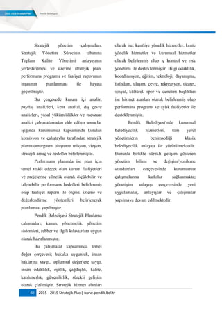 40 2015 - 2019 Stratejik Plan| www.pendik.bel.tr
Stratejik yönetim çalışmaları,
Stratejik Yönetim Sürecinin tabanına
Toplam Kalite Yönetimi anlayışının
yerleştirilmesi ve üzerine stratejik plan,
performans programı ve faaliyet raporunun
inşasının planlanması ile hayata
geçirilmiştir.
Bu çerçevede kurum içi analiz,
paydaş analizleri, kent analizi, dış çevre
analizleri, yasal yükümlülükler ve mevzuat
analizi çalışmalarından elde edilen sonuçlar
ışığında kurumumuz kapsamında kurulan
komisyon ve çalıştaylar tarafından stratejik
planın omurgasını oluşturan misyon, vizyon,
stratejik amaç ve hedefler belirlenmiştir.
Performans planında ise plan için
temel teşkil edecek olan kurum faaliyetleri
ve projelerine yönelik olarak ölçülebilir ve
izlenebilir performans hedefleri belirlenmiş
olup faaliyet raporu ile ölçme, izleme ve
değerlendirme yöntemleri belirlenerek
planlaması yapılmıştır.
Pendik Belediyesi Stratejik Planlama
çalışmaları; kanun, yönetmelik, yönetim
sistemleri, rehber ve ilgili kılavuzlara uygun
olarak hazırlanmıştır.
Bu çalışmalar kapsamında temel
değer çerçevesi; hukuka uygunluk, insan
haklarına saygı, toplumsal değerlere saygı,
insan odaklılık, eşitlik, çağdaşlık, kalite,
katılımcılık, güvenilirlik, sürekli gelişim
olarak çizilmiştir. Stratejik hizmet alanları
olarak ise; kentliye yönelik hizmetler, kente
yönelik hizmetler ve kurumsal hizmetler
olarak belirlenmiş olup iç kontrol ve risk
yönetimi ile desteklenmiştir. Bilgi odaklılık,
koordinasyon, eğitim, teknoloji, dayanışma,
istihdam, ulaşım, çevre, rekreasyon, ticaret,
sosyal, kültürel, spor ve denetim başlıkları
ise hizmet alanları olarak belirlenmiş olup
performans programı ve aylık faaliyetler ile
desteklenmiştir.
Pendik Belediyesi‟nde kurumsal
belediyecilik hizmetleri, tüm yerel
yönetimlerin benimsediği klasik
belediyecilik anlayışı ile yürütülmektedir.
Bununla birlikte sürekli gelişim gösteren
yönetim bilimi ve değişim/yenileme
standartları çerçevesinde kurumumuz
çalışmalarına katkılar sağlanmakta;
yönetişim anlayışı çerçevesinde yeni
uygulamalar, anlayışlar ve çalışmalar
yapılmaya devam edilmektedir.
 