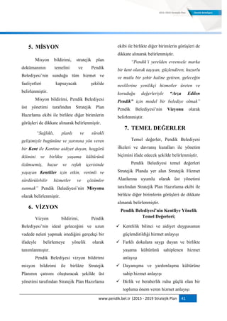 www.pendik.bel.tr |2015 - 2019 Stratejik Plan 41
5. MĠSYON
Misyon bildirimi, stratejik plan
dokümanının temelini ve Pendik
Belediyesi‟nin sunduğu tüm hizmet ve
faaliyetleri kapsayacak şekilde
belirlenmiştir.
Misyon bildirimi, Pendik Belediyesi
üst yönetimi tarafından Stratejik Plan
Hazırlama ekibi ile birlikte diğer birimlerin
görüşleri de dikkate alınarak belirlenmiştir.
“Sağlıklı, planlı ve sürekli
gelişimiyle bugününe ve yarınına yön veren
bir Kent ile Kentine aidiyet duyan, hoşgörü
iklimini ve birlikte yaşama kültürünü
özümsemiş, huzur ve refah içerisinde
yaşayan Kentliler için etkin, verimli ve
sürdürülebilir hizmetler ve çözümler
sunmak” Pendik Belediyesi‟nin Misyonu
olarak belirlenmiştir.
6. VĠZYON
Vizyon bildirimi, Pendik
Belediyesi‟nin ideal geleceğini ve uzun
vadede neleri yapmak istediğini gerçekçi bir
ifadeyle belirlemeye yönelik olarak
tanımlanmıştır.
Pendik Belediyesi vizyon bildirimi
misyon bildirimi ile birlikte Stratejik
Planının çatısını oluşturacak şekilde üst
yönetimi tarafından Stratejik Plan Hazırlama
ekibi ile birlikte diğer birimlerin görüşleri de
dikkate alınarak belirlenmiştir.
“Pendik’i yerelden evrensele marka
bir kent olarak taşıyan, güçlendiren, huzurlu
ve mutlu bir şehir haline getiren, geleceğin
nesillerine yenilikçi hizmetler üreten ve
koruduğu değerleriyle “Arzu Edilen
Pendik” için model bir belediye olmak”
Pendik Belediyesi‟nin Vizyonu olarak
belirlenmiştir.
7. TEMEL DEĞERLER
Temel değerler, Pendik Belediyesi
ilkeleri ve davranış kuralları ile yönetim
biçimini ifade edecek şekilde belirlenmiştir.
Pendik Belediyesi temel değerleri
Stratejik Planda yer alan Stratejik Hizmet
Alanlarına uyumlu olarak üst yönetimi
tarafından Stratejik Plan Hazırlama ekibi ile
birlikte diğer birimlerin görüşleri de dikkate
alınarak belirlenmiştir.
Pendik Belediyesi’nin Kentliye Yönelik
Temel Değerleri;
 Kentlilik bilinci ve aidiyet duygusunun
güçlendirildiği hizmet anlayışı
 Farklı dokulara saygı duyan ve birlikte
yaşama kültürünü sahiplenen hizmet
anlayışı
 Dayanışma ve yardımlaşma kültürüne
sahip hizmet anlayışı
 Birlik ve beraberlik ruhu güçlü olan bir
topluma önem veren hizmet anlayışı
 