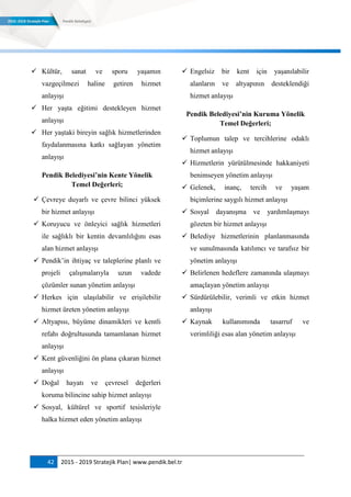 42 2015 - 2019 Stratejik Plan| www.pendik.bel.tr
 Kültür, sanat ve sporu yaşamın
vazgeçilmezi haline getiren hizmet
anlayışı
 Her yaşta eğitimi destekleyen hizmet
anlayışı
 Her yaştaki bireyin sağlık hizmetlerinden
faydalanmasına katkı sağlayan yönetim
anlayışı
Pendik Belediyesi’nin Kente Yönelik
Temel Değerleri;
 Çevreye duyarlı ve çevre bilinci yüksek
bir hizmet anlayışı
 Koruyucu ve önleyici sağlık hizmetleri
ile sağlıklı bir kentin devamlılığını esas
alan hizmet anlayışı
 Pendik‟in ihtiyaç ve taleplerine planlı ve
projeli çalışmalarıyla uzun vadede
çözümler sunan yönetim anlayışı
 Herkes için ulaşılabilir ve erişilebilir
hizmet üreten yönetim anlayışı
 Altyapısı, büyüme dinamikleri ve kentli
refahı doğrultusunda tamamlanan hizmet
anlayışı
 Kent güvenliğini ön plana çıkaran hizmet
anlayışı
 Doğal hayatı ve çevresel değerleri
koruma bilincine sahip hizmet anlayışı
 Sosyal, kültürel ve sportif tesisleriyle
halka hizmet eden yönetim anlayışı
 Engelsiz bir kent için yaşanılabilir
alanların ve altyapının desteklendiği
hizmet anlayışı
Pendik Belediyesi’nin Kuruma Yönelik
Temel Değerleri;
 Toplumun talep ve tercihlerine odaklı
hizmet anlayışı
 Hizmetlerin yürütülmesinde hakkaniyeti
benimseyen yönetim anlayışı
 Gelenek, inanç, tercih ve yaşam
biçimlerine saygılı hizmet anlayışı
 Sosyal dayanışma ve yardımlaşmayı
gözeten bir hizmet anlayışı
 Belediye hizmetlerinin planlanmasında
ve sunulmasında katılımcı ve tarafsız bir
yönetim anlayışı
 Belirlenen hedeflere zamanında ulaşmayı
amaçlayan yönetim anlayışı
 Sürdürülebilir, verimli ve etkin hizmet
anlayışı
 Kaynak kullanımında tasarruf ve
verimliliği esas alan yönetim anlayışı
 