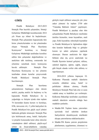 4 2015 - 2019 Stratejik Plan| www.pendik.bel.tr
GĠRĠġ
Pendik Belediyesi 2015-2019
Stratejik Plan hazırlık çalışmaları, Strateji
Geliştirme Müdürlüğü koordinesinde 2014
yılı Nisan ayı itibari ile başlatılmıştır.
Stratejik Plan çalışmaları kapsamında tüm
birim yöneticilerinden ve üst yönetimden
oluşan “Stratejik Plan Hazırlama
Komisyonu” kurulmuş ve Strateji
Geliştirme Müdürlüğü tarafından koordine
edilen tüm çalışmalar değerlendirme ve
analizlere tabi tutulmuş, sonrasında üst
yönetime sunulmak üzere komisyona
havale edilmiştir. Stratejik Plan
Hazırlama Komisyonu ve üst yönetim
tarafından alınan kararlar çerçevesinde
Pendik Belediyesi Stratejik Planı
hazırlanmıştır.
Stratejik Plan hazırlama
çalışmalarının başlangıcı olan durum
analizi, paydaş analizi ile başlamış ve bu
kapsamda Pendik Belediyesi ile iş
yoğunluğu ve iletişim içinde olan toplam
76 kurumdan (kamu kurum ve kuruluşu,
STK, üniversite vb.) 5 yıllık faaliyetleri ile
Pendik Belediyesi‟nin güçlü zayıf yönleri
hakkında görüşler alınmıştır. Stratejik Plan
için belirlenecek amaç, hedef, faaliyetler
ve projeler konusunda karar alma sürecine
vatandaşların dahil edilmesi, güçlü-zayıf
yönler ile fırsat-tehditlerin vatandaş
gözüyle tespit edilmesi amacıyla yüz yüze
anket yöntemi ile toplam 2750 adet
“Vatandaş Beklenti Anketi” yapılmıştır.
Pendik Belediyesi iç paydaşı olan tüm
çalışanlardan Pendik Belediyesi tarafından
üretilen hizmetler, insan kaynakları, mali
yapı, fiziki kaynaklar, teknolojik kaynaklar
ve Pendik Belediyesi‟ni ilgilendiren diğer
tüm konular hakkında bilgi ve görüşler
kurum içi anket çalışması yapılarak
alınmıştır. Durum analizinin bir diğer
bölümü olan dış çevre analizinde ise
Pendik İlçesinin kentsel gelişimi, nüfusu,
sektörel dağılımı, eğitim, sağlık, ulaşım
gibi birçok alanda veriler elde edilmiş ve
raporlanmıştır.
2014-2018 yıllarını kapsayan 10.
Kalkınma Planında mahalli idarelerin
sorumlu oldukları amaç, hedef ve
politikalar dikkate alınmış, Pendik
Belediyesi Stratejik Planı‟nda orta ve uzun
vadede amaç ve hedeflere yer verilmiştir.
Kalkınma Bakanlığı tarafından yayınlanan
mahalli idarelerin sorumlu olduğu bazı
maddeler şunlardır;
 Madde-588 Toplam kamu yatırımları
içerisinde özel sektörün üretken
faaliyetlerini destekleyecek nitelikteki
altyapı yatırımlarına odaklanılacaktır.
 Madde-596 Kamu yatırım projelerinin
planlanması, uygulanması, izlenmesi ve
 