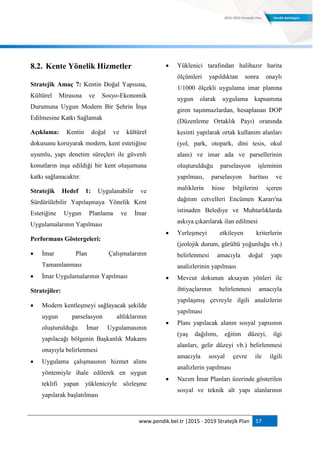 www.pendik.bel.tr |2015 - 2019 Stratejik Plan 57
8.2. Kente Yönelik Hizmetler
Stratejik Amaç 7: Kentin Doğal Yapısına,
Kültürel Mirasına ve Sosyo-Ekonomik
Durumuna Uygun Modern Bir Şehrin İnşa
Edilmesine Katkı Sağlamak
Açıklama: Kentin doğal ve kültürel
dokusunu koruyarak modern, kent estetiğine
uyumlu, yapı denetim süreçleri ile güvenli
konutların inşa edildiği bir kent oluşumuna
katkı sağlanacaktır.
Stratejik Hedef 1: Uygulanabilir ve
Sürdürülebilir Yapılaşmaya Yönelik Kent
Estetiğine Uygun Planlama ve İmar
Uygulamalarının Yapılması
Performans Göstergeleri:
 İmar Plan Çalışmalarının
Tamamlanması
 İmar Uygulamalarının Yapılması
Stratejiler:
 Modern kentleşmeyi sağlayacak şekilde
uygun parselasyon altlıklarının
oluşturulduğu İmar Uygulamasının
yapılacağı bölgenin Başkanlık Makamı
onayıyla belirlenmesi
 Uygulama çalışmasının hizmet alımı
yöntemiyle ihale edilerek en uygun
teklifi yapan yükleniciyle sözleşme
yapılarak başlatılması
 Yüklenici tarafından halihazır harita
ölçümleri yapıldıktan sonra onaylı
1/1000 ölçekli uygulama imar planına
uygun olarak uygulama kapsamına
giren taşınmazlardan, hesaplanan DOP
(Düzenleme Ortaklık Payı) oranında
kesinti yapılarak ortak kullanım alanları
(yol, park, otopark, dini tesis, okul
alanı) ve imar ada ve parsellerinin
oluşturulduğu parselasyon işleminin
yapılması, parselasyon haritası ve
maliklerin hisse bilgilerini içeren
dağıtım cetvelleri Encümen Kararı'na
istinaden Belediye ve Muhtarlıklarda
askıya çıkarılarak ilan edilmesi
 Yerleşmeyi etkileyen kriterlerin
(jeolojik durum, gürültü yoğunluğu vb.)
belirlenmesi amacıyla doğal yapı
analizlerinin yapılması
 Mevcut dokunun aksayan yönleri ile
ihtiyaçlarının belirlenmesi amacıyla
yapılaşmış çevreyle ilgili analizlerin
yapılması
 Planı yapılacak alanın sosyal yapısının
(yaş dağılımı, eğitim düzeyi, ilgi
alanları, gelir düzeyi vb.) belirlenmesi
amacıyla sosyal çevre ile ilgili
analizlerin yapılması
 Nazım İmar Planları üzerinde gösterilen
sosyal ve teknik alt yapı alanlarının
 