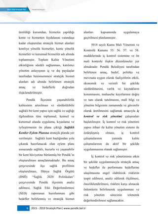 6 2015 - 2019 Stratejik Plan| www.pendik.bel.tr
üretildiği kurumdan, hizmetin yapıldığı
kente ve hizmetten faydalanan vatandaşa
kadar oluşturulan stratejik hizmet alanları
kentliye yönelik hizmetler, kente yönelik
hizmetler ve kurumsal hizmetler adı altında
toplanmıştır. Toplam Kalite Yönetimi
etkinliğinin sürekli sağlanması, katılımcı
yönetim anlayışının iç ve dış paydaşlar
tarafından benimsenmesi stratejik hizmet
alanları adı altında belirlenen stratejik
amaç ve hedeflerle doğrudan
ilişkilendirilmiştir.
Pendik İlçesinin yaşanabilirlik
kalitesinin artırılması ve sürdürülebilir
sağlıklı bir kent yapısı için sağlık ve sağlığı
ilgilendiren tüm toplumsal, kentsel ve
kurumsal alanda uygulama, kıyaslama ve
iyileştirmenin ön plana çıktığı Sağlıklı
Kentler Eylem Planına stratejik planda yer
verilmiştir. Sağlıklı kent başlığından yola
çıkarak hazırlanacak olan eylem planı
sonucunda sağlıklı, huzurlu ve yaşanabilir
bir kent hüviyetine bürünmüş bir Pendik‟in
oluşturulması amaçlanmaktadır. Bu amaç
çerçevesinde ilçe sağlık profilinin
oluşturulması, Dünya Sağlık Örgütü
(DSÖ) “Sağlık 2020 Politikaları”
çerçevesinde Pendik ilçesinin analiz
edilmesi, Sağlık Etki Değerlendirmesi
(SED) raporunun hazırlanması gibi
hedefler belirlenmiş ve stratejik hizmet
alanları kapsamında uygulamaya
geçirilmesi planlanmıştır.
5018 sayılı Kamu Mali Yönetimi ve
Kontrolü Kanunu 55. 56. 57. ve 58.
maddelerinde iç kontrol sistemine ve ön
mali kontrole ilişkin düzenlemeler yer
almaktadır. Pendik Belediyesi tarafından
belirlenen amaç, hedef, politika ve
mevzuata uygun olarak faaliyetlerin etkili,
ekonomik ve verimli bir şekilde
sürdürülmesini, varlık ve kaynakların
korunmasını, muhasebe kayıtlarının doğru
ve tam olarak tutulmasını, malî bilgi ve
yönetim bilgisinin zamanında ve güvenilir
olarak üretilmesini sağlamak amacıyla iç
kontrol ve risk yönetimi çalışmaları
başlatılmıştır. İç kontrol ve risk yönetimi
yapısı itibari ile kalite yönetim sistemi ile
özdeşleşmiş olması, iç kontrol
çalışmalarının yanında kalite
çalışmalarının da aktif bir şekilde
uygulanmasına olanak sağlamıştır.
İç kontrol ve risk yönetiminin etkin
bir şekilde uygulanmasıyla stratejik amaç
ve hedefler ile performans hedeflerine
ulaşılmasına engel olabilecek risklerin
tespit edilmesi, analiz edilerek ölçülmesi,
önceliklendirilmesi, risklere karşı alınacak
önlemlerin belirlenerek uygulanması ve
risk yönetim sürecinin izlenerek
değerlendirilmesi sağlanacaktır.
 