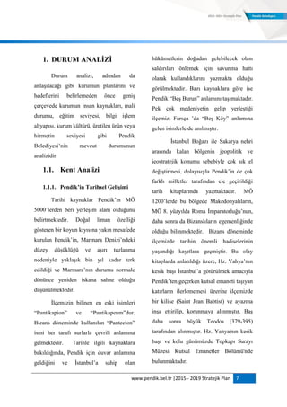 www.pendik.bel.tr |2015 - 2019 Stratejik Plan 7
1. DURUM ANALĠZĠ
Durum analizi, adından da
anlaşılacağı gibi kurumun planlarını ve
hedeflerini belirlemeden önce geniş
çerçevede kurumun insan kaynakları, mali
durumu, eğitim seviyesi, bilgi işlem
altyapısı, kurum kültürü, üretilen ürün veya
hizmetin seviyesi gibi Pendik
Belediyesi‟nin mevcut durumunun
analizidir.
1.1. Kent Analizi
1.1.1. Pendik’in Tarihsel GeliĢimi
Tarihi kaynaklar Pendik‟in MÖ
5000‟lerden beri yerleşim alanı olduğunu
belirtmektedir. Doğal liman özelliği
gösteren bir koyun kıyısına yakın mesafede
kurulan Pendik‟in, Marmara Denizi‟ndeki
düzey düşüklüğü ve aşırı tuzlanma
nedeniyle yaklaşık bin yıl kadar terk
edildiği ve Marmara‟nın durumu normale
dönünce yeniden iskana sahne olduğu
düşünülmektedir.
İlçemizin bilinen en eski isimleri
“Pantikapion” ve “Pantikapeum”dur.
Bizans döneminde kullanılan “Pantecion”
ismi her tarafı surlarla çevrili anlamına
gelmektedir. Tarihle ilgili kaynaklara
bakıldığında, Pendik için duvar anlamına
geldiğini ve İstanbul‟a sahip olan
hükümetlerin doğudan gelebilecek olası
saldırıları önlemek için savunma hattı
olarak kullandıklarını yazmakta olduğu
görülmektedir. Bazı kaynaklara göre ise
Pendik “Beş Burun” anlamını taşımaktadır.
Pek çok medeniyetin gelip yerleştiği
ilçemiz, Farsça ‟da “Beş Köy” anlamına
gelen isimlerle de anılmıştır.
İstanbul Boğazı ile Sakarya nehri
arasında kalan bölgenin jeopolitik ve
jeostratejik konumu sebebiyle çok sık el
değiştirmesi, dolayısıyla Pendik‟in de çok
farklı milletler tarafından ele geçirildiği
tarih kitaplarında yazmaktadır. MÖ
1200‟lerde bu bölgede Makedonyalıların,
MÖ 8. yüzyılda Roma İmparatorluğu‟nun,
daha sonra da Bizanslıların egemenliğinde
olduğu bilinmektedir. Bizans döneminde
ilçemizde tarihin önemli hadiselerinin
yaşandığı kayıtlara geçmiştir. Bu olay
kitaplarda anlatıldığı üzere, Hz. Yahya‟nın
kesik başı İstanbul‟a götürülmek amacıyla
Pendik‟ten geçerken kutsal emaneti taşıyan
katırların ilerlememesi üzerine ilçemizde
bir kilise (Saint Jean Babtist) ve ayazma
inşa ettirilip, korunmaya alınmıştır. Baş
daha sonra büyük Teodos (379-395)
tarafından alınmıştır. Hz. Yahya'nın kesik
başı ve kolu günümüzde Topkapı Sarayı
Müzesi Kutsal Emanetler Bölümü'nde
bulunmaktadır.
 