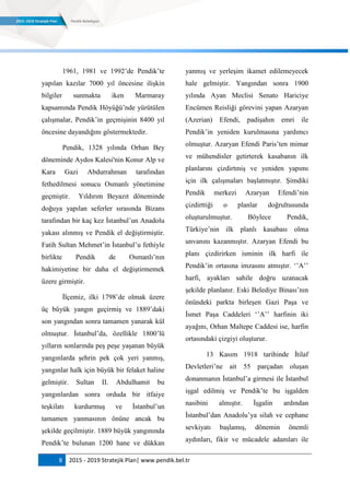 8 2015 - 2019 Stratejik Plan| www.pendik.bel.tr
1961, 1981 ve 1992‟de Pendik‟te
yapılan kazılar 7000 yıl öncesine ilişkin
bilgiler sunmakta iken Marmaray
kapsamında Pendik Höyüğü‟nde yürütülen
çalışmalar, Pendik‟in geçmişinin 8400 yıl
öncesine dayandığını göstermektedir.
Pendik, 1328 yılında Orhan Bey
döneminde Aydos Kalesi'nin Konur Alp ve
Kara Gazi Abdurrahman tarafından
fethedilmesi sonucu Osmanlı yönetimine
geçmiştir. Yıldırım Beyazıt döneminde
doğuya yapılan seferler sırasında Bizans
tarafından bir kaç kez İstanbul‟un Anadolu
yakası alınmış ve Pendik el değiştirmiştir.
Fatih Sultan Mehmet‟in İstanbul‟u fethiyle
birlikte Pendik de Osmanlı‟nın
hakimiyetine bir daha el değiştirmemek
üzere girmiştir.
İlçemiz, ilki 1798‟de olmak üzere
üç büyük yangın geçirmiş ve 1889‟daki
son yangından sonra tamamen yanarak kül
olmuştur. İstanbul‟da, özellikle 1800‟lü
yılların sonlarında peş peşe yaşanan büyük
yangınlarda şehrin pek çok yeri yanmış,
yangınlar halk için büyük bir felaket haline
gelmiştir. Sultan II. Abdulhamit bu
yangınlardan sonra orduda bir itfaiye
teşkilatı kurdurmuş ve İstanbul‟un
tamamen yanmasının önüne ancak bu
şekilde geçilmiştir. 1889 büyük yangınında
Pendik‟te bulunan 1200 hane ve dükkan
yanmış ve yerleşim ikamet edilemeyecek
hale gelmiştir. Yangından sonra 1900
yılında Ayan Meclisi Senato Hariciye
Encümen Reisliği görevini yapan Azaryan
(Azerian) Efendi, padişahın emri ile
Pendik‟in yeniden kurulmasına yardımcı
olmuştur. Azaryan Efendi Paris‟ten mimar
ve mühendisler getirterek kasabanın ilk
planlarını çizdirtmiş ve yeniden yapımı
için ilk çalışmaları başlatmıştır. Şimdiki
Pendik merkezi Azaryan Efendi‟nin
çizdirttiği o planlar doğrultusunda
oluşturulmuştur. Böylece Pendik,
Türkiye‟nin ilk planlı kasabası olma
unvanını kazanmıştır. Azaryan Efendi bu
planı çizdirirken isminin ilk harfi ile
Pendik‟in ortasına imzasını atmıştır. „‟A‟‟
harfi, ayakları sahile doğru uzanacak
şekilde planlanır. Eski Belediye Binası‟nın
önündeki parkta birleşen Gazi Paşa ve
İsmet Paşa Caddeleri „‟A‟‟ harfinin iki
ayağını, Orhan Maltepe Caddesi ise, harfin
ortasındaki çizgiyi oluşturur.
13 Kasım 1918 tarihinde İtilaf
Devletleri‟ne ait 55 parçadan oluşan
donanmanın İstanbul‟a girmesi ile İstanbul
işgal edilmiş ve Pendik‟te bu işgalden
nasibini almıştır. İşgalin ardından
İstanbul‟dan Anadolu‟ya silah ve cephane
sevkiyatı başlamış, dönemin önemli
aydınları, fikir ve mücadele adamları ile
 
