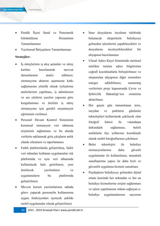 92 2015 - 2019 Stratejik Plan| www.pendik.bel.tr
 Pendik İlçesi Sanal ve Panoramik
Görüntüleme Hizmetinin
Tamamlanması
 Yazılımsal İhtiyaçların Tamamlanması
Stratejiler:
 İş süreçlerinin iş akış şemaları ve süreç
kartları hazırlanarak mevcut
durumlarının analiz edilmesi,
otomasyona aktarım aşamasına katkı
sağlamasına yönelik olarak iyileştirme
analizlerinin yapılması, iş adımlarının
ve ara yüzlerin yazılım yapısına göre
kurgulanması ve üretilen iş süreç
otomasyonu için gerekli oryantasyon
eğitiminin verilmesi
 Personel Devam Kontrol Sisteminin
kurumsal otomasyon veri tabanına
erişiminin sağlanması ve bu alanda
verilerin saklanarak giriş çıkışların anlık
olarak izlenmesi ve raporlanması
 Farklı platformlarda geliştirilmiş, farklı
veri tabanları kullanan uygulamaları tek
platformda ve aynı veri tabanında
kullanılacak hale getirilmesi, yeni
üretilecek yazılımların ve
uygulamaların bu platformda
geliştirilmesi
 Mevcut kurum yazılımlarının sahada
görev yapacak personelin kullanımına
uygun fonksiyonları içerecek şekilde
mobil uygulamalar olarak geliştirilmesi
 İmar dosyalarını inceleme talebinde
bulunacak eksperlerin belediyeye
gelmeden işlemlerini yapabilecekleri ve
dosyalarını inceleyebilecekleri bir
altyapının hazırlanması
 Ulusal Adres Kayıt Sisteminde metinsel
nitelikte tutulan adres bilgilerinin
coğrafi koordinatlarla birleştirilmesi ve
oluşturulan altyapının diğer sistemlere
entegre edilebilmesi, numarataj
verilerinin proje kapsamında Çevre ve
Şehircilik Bakanlığı‟nın sistemine
aktarılması
 Her geçen gün tamamlanan tesis,
meydan ve parkların günümüz
teknolojileri kullanılarak çekilecek olan
fotoğraf küresi ile vatandaşta
farkındalık sağlanması, belirli
aralıklarla ilçe yollarının koordinatlı
olarak mobil fotoğraflarının çekilmesi
 Bulut teknolojisi ile belediye
otomasyonlarının daha güvenli
uygulamalar ile kullanılması, masaüstü
sanallaştırma yapısı ile daha hızlı ve
güvenilir uygulama hizmeti sunulması
 Paydaşların belediyeye gelmeden dijital
ortam üzerinde her noktadan ve her an
belediye hizmetlerine erişim sağlanması
ve işlem yapılmasına imkan sağlayan e-
belediye uygulamalarının sayısının
 