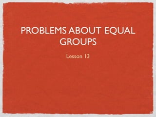 PROBLEMS ABOUT EQUAL
       GROUPS
       Lesson 13
 