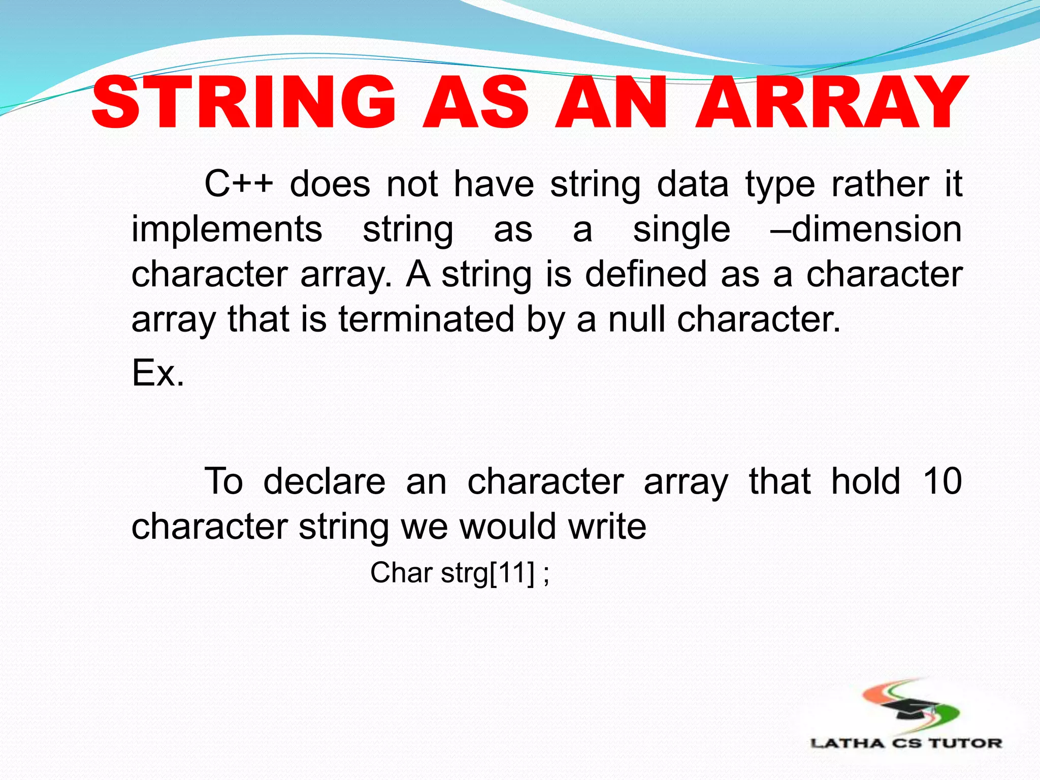STRING AS AN ARRAY
C++ does not have string data type rather it
implements string as a single –dimension
character array. A string is defined as a character
array that is terminated by a null character.
Ex.
To declare an character array that hold 10
character string we would write
Char strg[11] ;
 