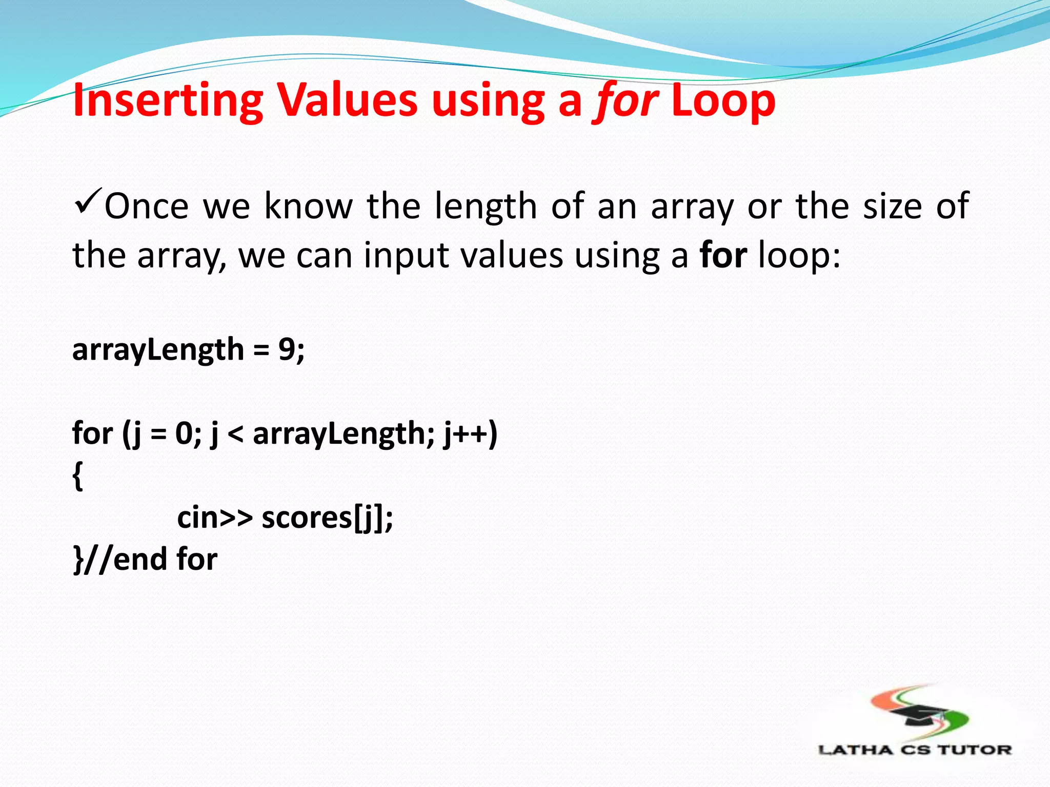 Inserting Values using a for Loop
Once we know the length of an array or the size of
the array, we can input values using a for loop:
arrayLength = 9;
for (j = 0; j < arrayLength; j++)
{
cin>> scores[j];
}//end for
 