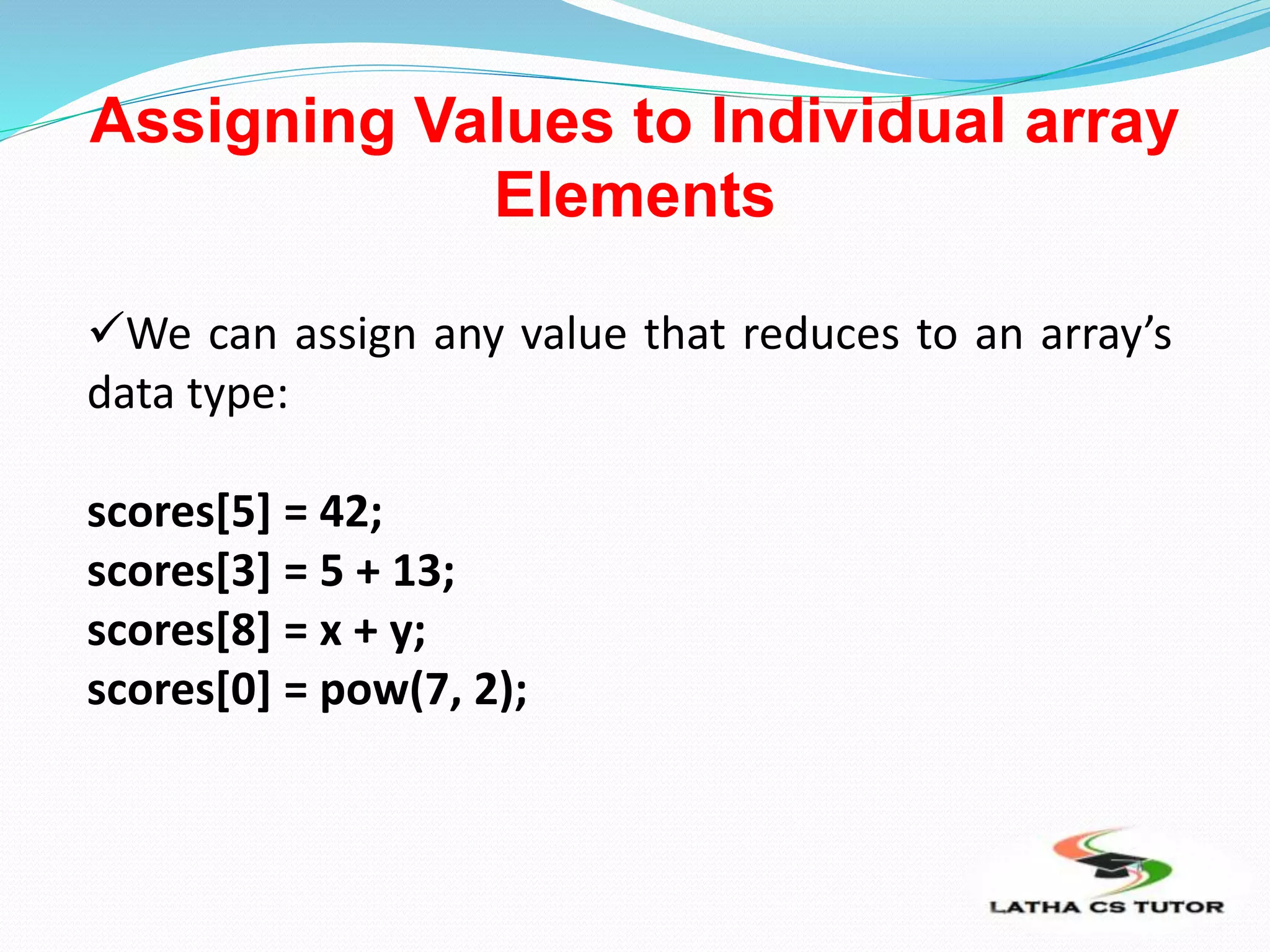 Assigning Values to Individual array
Elements
We can assign any value that reduces to an array’s
data type:
scores[5] = 42;
scores[3] = 5 + 13;
scores[8] = x + y;
scores[0] = pow(7, 2);
 