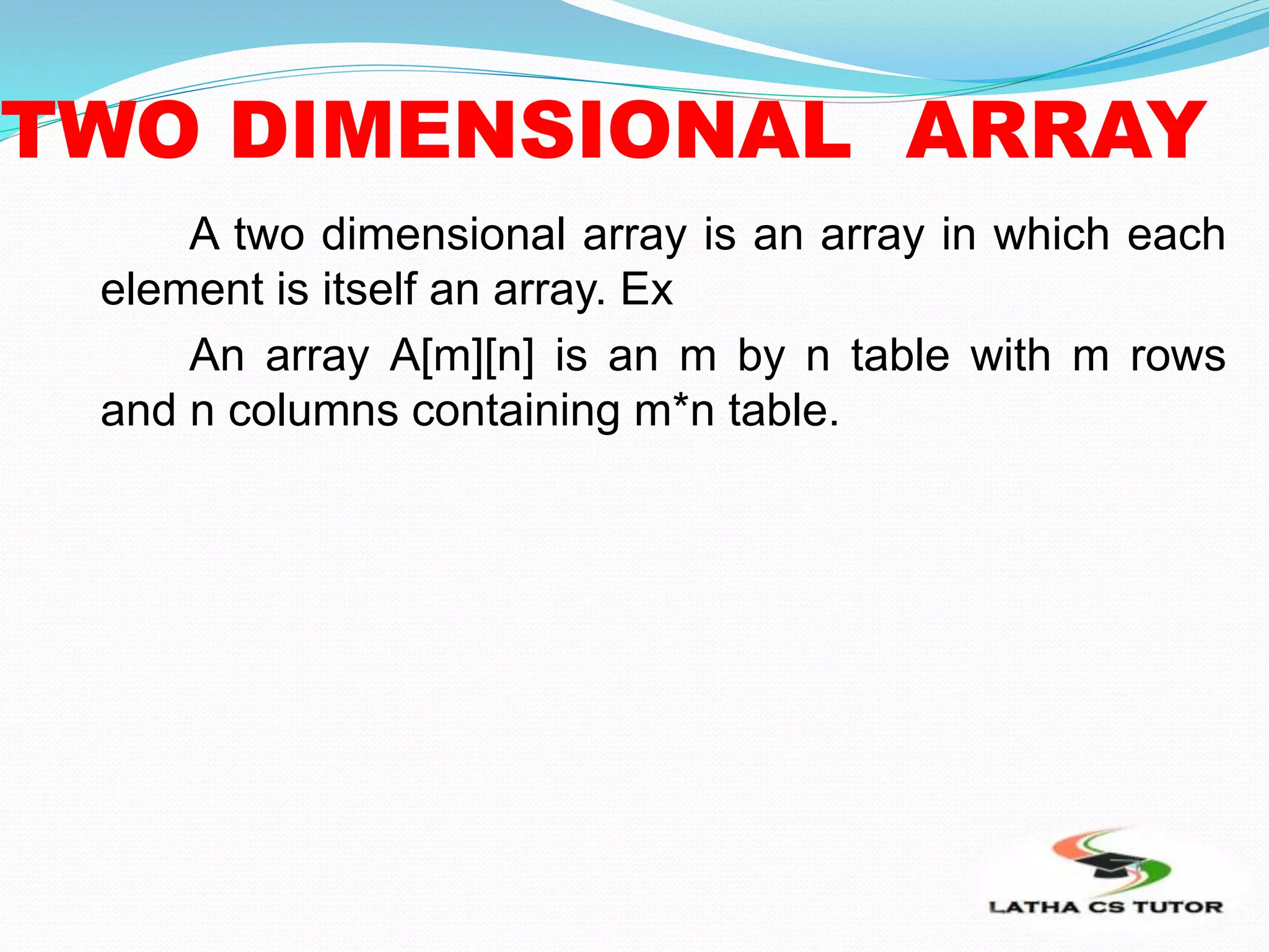 TWO DIMENSIONAL ARRAY
A two dimensional array is an array in which each
element is itself an array. Ex
An array A[m][n] is an m by n table with m rows
and n columns containing m*n table.
 