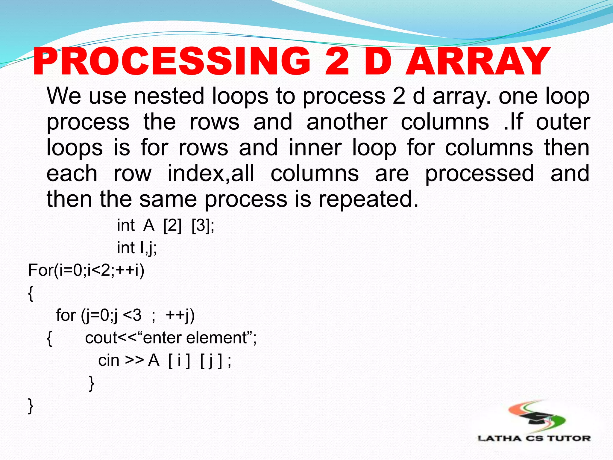 PROCESSING 2 D ARRAY
We use nested loops to process 2 d array. one loop
process the rows and another columns .If outer
loops is for rows and inner loop for columns then
each row index,all columns are processed and
then the same process is repeated.
int A [2] [3];
int I,j;
For(i=0;i<2;++i)
{
for (j=0;j <3 ; ++j)
{ cout<<“enter element”;
cin >> A [ i ] [ j ] ;
}
}
 