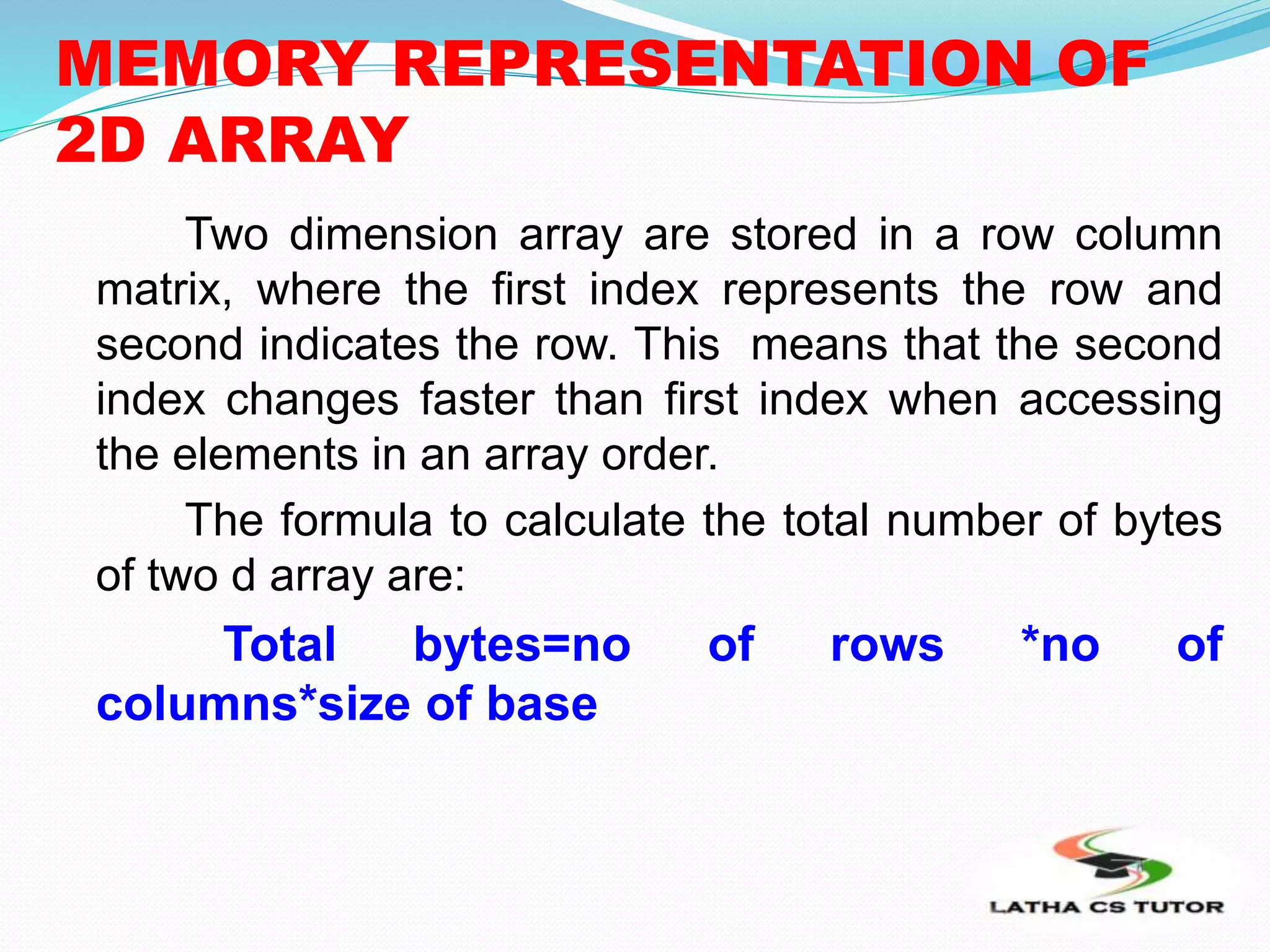 MEMORY REPRESENTATION OF
2D ARRAY
Two dimension array are stored in a row column
matrix, where the first index represents the row and
second indicates the row. This means that the second
index changes faster than first index when accessing
the elements in an array order.
The formula to calculate the total number of bytes
of two d array are:
Total bytes=no of rows *no of
columns*size of base
 