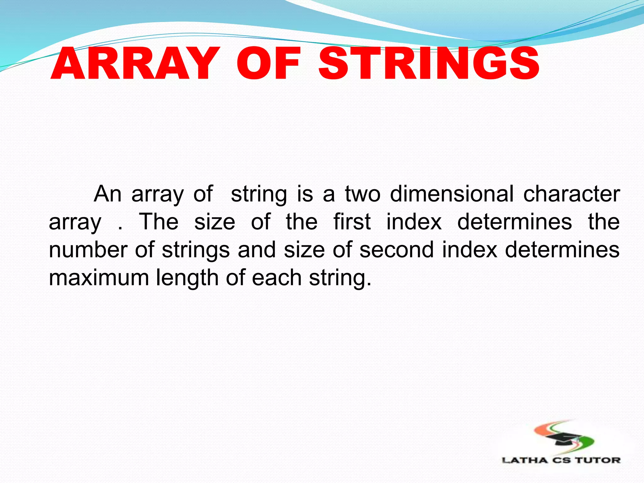 ARRAY OF STRINGS
An array of string is a two dimensional character
array . The size of the first index determines the
number of strings and size of second index determines
maximum length of each string.
 