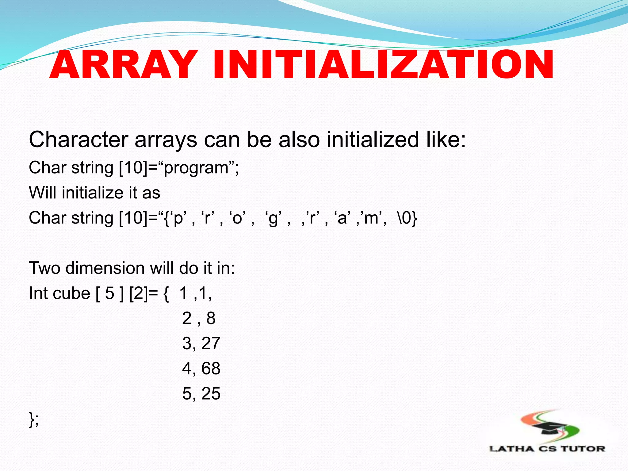 ARRAY INITIALIZATION
Character arrays can be also initialized like:
Char string [10]=“program”;
Will initialize it as
Char string [10]=“{‘p’ , ‘r’ , ‘o’ , ‘g’ , ,’r’ , ‘a’ ,’m’, 0}
Two dimension will do it in:
Int cube [ 5 ] [2]= { 1 ,1,
2 , 8
3, 27
4, 68
5, 25
};
 