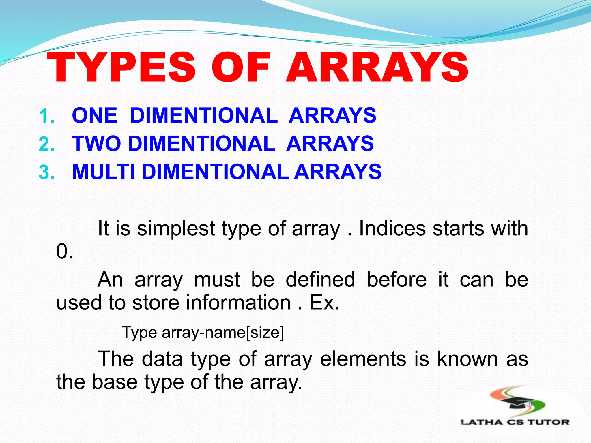 TYPES OF ARRAYS
1. ONE DIMENTIONAL ARRAYS
2. TWO DIMENTIONAL ARRAYS
3. MULTI DIMENTIONAL ARRAYS
It is simplest type of array . Indices starts with
0.
An array must be defined before it can be
used to store information . Ex.
Type array-name[size]
The data type of array elements is known as
the base type of the array.
 
