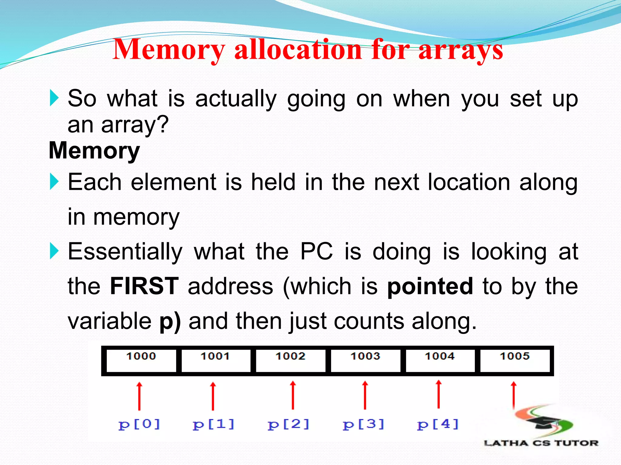 Memory allocation for arrays
 So what is actually going on when you set up
an array?
Memory
 Each element is held in the next location along
in memory
 Essentially what the PC is doing is looking at
the FIRST address (which is pointed to by the
variable p) and then just counts along.
 