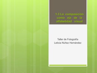 1.3 La composición
como eje de la
alfabetidad visual
Taller de Fotografía
Leticia Núñez Hernández
 