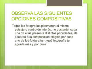 OBSERVA LAS SIGUIENTES
OPCIONES COMPOSITIVAS
Todas las fotografías plasmaron el mismo
paisaje o centro de interés, no obstante, cada
una de ellas presenta distintas prioridades, de
acuerdo a la composición elegida por cada
uno de los fotógrafos- ¿qué fotografía te
agrada más y por qué?
 