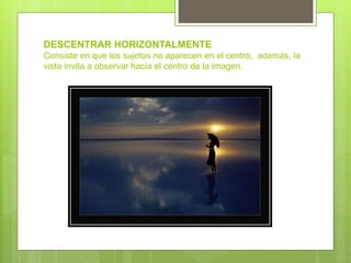 DESCENTRAR HORIZONTALMENTE
Consiste en que los sujetos no aparecen en el centro, además, la
vista invita a observar hacia el centro de la imagen.
 