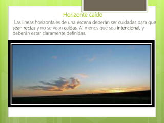 Horizonte caído
Las líneas horizontales de una escena deberán ser cuidadas para que
sean rectas y no se vean caídas. Al menos que sea intencional, y
deberán estar claramente definidas.
 