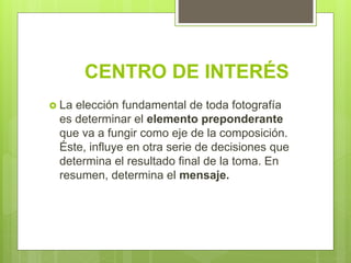 CENTRO DE INTERÉS
 La elección fundamental de toda fotografía
es determinar el elemento preponderante
que va a fungir como eje de la composición.
Éste, influye en otra serie de decisiones que
determina el resultado final de la toma. En
resumen, determina el mensaje.
 