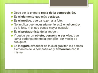  Debe ser la primera regla de la composición.
 Es el elemento que más destaca.
 Es el motivo, que da razón a la foto.
 No implica que necesariamente esté en el centro
de la foto, ni el que ocupa mayor espacio.
 Es el protagonista de la imagen.
 Y puede ser un objeto, persona o ser vivo, que
llama poderosamente la atención por medio de
cualquier.
 Es la figura alrededor de la cual gravitan los demás
elementos de la composición y armonizan con la
misma.
 