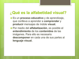 ¿Qué es la alfabetidad visual?
 Es un proceso educativo y de aprendizaje,
que conlleva a aprender a comprender y
producir mensajes de índole visual.
 Por medio del alfabetización, es posible el
entendimiento de los contenidos de las
imágenes. Para ello es necesario
descomponer en cada una de sus partes al
lenguaje visual.
 