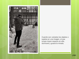 Cuando son variados los objetos o
sujetos en una imagen, el que
ocupa mayor espacio en ella,
dominará y guiará la mirada.
LNH
 