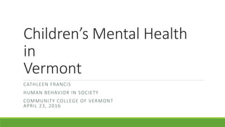 Children’s Mental Health
in
Vermont
CATHLEEN FRANCIS
HUMAN BEHAVIOR IN SOCIETY
COMMUNITY COLLEGE OF VERMONT
APRIL 23, 2016
 