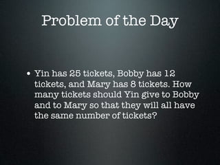 Problem of the Day


• Yin has 25 tickets, Bobby has 12
  tickets, and Mary has 8 tickets. How
  many tickets should Yin give to Bobby
  and to Mary so that they will all have
  the same number of tickets?
 
