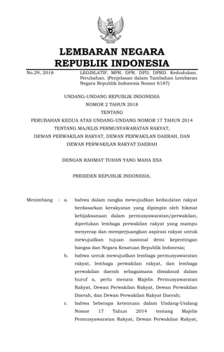 LEMBARAN NEGARA
REPUBLIK INDONESIA
No.29, 2018 LEGISLATIF. MPR. DPR. DPD. DPRD. Kedudukan.
Perubahan. (Penjelasan dalam Tambahan Lembaran
Negara Republik Indonesia Nomor 6187)
UNDANG-UNDANG REPUBLIK INDONESIA
NOMOR 2 TAHUN 2018
TENTANG
PERUBAHAN KEDUA ATAS UNDANG-UNDANG NOMOR 17 TAHUN 2014
TENTANG MAJELIS PERMUSYAWARATAN RAKYAT,
DEWAN PERWAKILAN RAKYAT, DEWAN PERWAKILAN DAERAH, DAN
DEWAN PERWAKILAN RAKYAT DAERAH
DENGAN RAHMAT TUHAN YANG MAHA ESA
PRESIDEN REPUBLIK INDONESIA,
Menimbang : a. bahwa dalam rangka mewujudkan kedaulatan rakyat
berdasarkan kerakyatan yang dipimpin oleh hikmat
kebijaksanaan dalam permusyawaratan/perwakilan,
diperlukan lembaga perwakilan rakyat yang mampu
menyerap dan memperjuangkan aspirasi rakyat untuk
mewujudkan tujuan nasional demi kepentingan
bangsa dan Negara Kesatuan Republik Indonesia;
b. bahwa untuk mewujudkan lembaga permusyawaratan
rakyat, lembaga perwakilan rakyat, dan lembaga
perwakilan daerah sebagaimana dimaksud dalam
huruf a, perlu menata Majelis Permusyawaratan
Rakyat, Dewan Perwakilan Rakyat, Dewan Perwakilan
Daerah, dan Dewan Perwakilan Rakyat Daerah;
c. bahwa beberapa ketentuan dalam Undang-Undang
Nomor 17 Tahun 2014 tentang Majelis
Permusyawaratan Rakyat, Dewan Perwakilan Rakyat,
 
