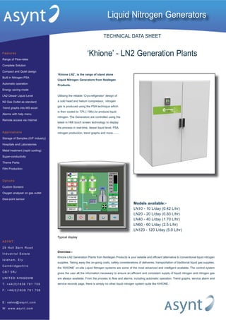 ‘Khione LN2’, is the range of stand alone
Liquid Nitrogen Generators from Noblegen
Products.
Utilising the reliable ‘Cryo-refigerator’ design of
a cold head and helium compressor, nitrogen
gas is produced using the PSA technique which
is then cooled to 77K (-196c) to produce liquid
nitrogen. The Generators are controlled using the
latest in HMI touch screen technology to display
the process in real-time, dewar liquid level, PSA
nitrogen production, trend graphs and more........
Liquid Nitrogen Generators
Features
Range of Flow-rates
Complete Solution
Compact and Quiet design
Built in Nitrogen PSA
Automatic operation
Energy saving mode
LN2 Dewar Liquid Level
N2 Gas Outlet as standard
Trend graphs into MS excel
Alarms with help menu
Remote access via internet
Applications
Storage of Samples (IVF industry)
Hospitals and Laboratories
Metal treatment (rapid cooling)
Super-conductivity
Theme Parks
Film Production
Options
Custom Screens
Oxygen analyser on gas outlet
Dew-point sensor
ASYNT
29 Hall Barn R o a d
In dustrial Est a t e
Is leham , Ely
Cambridgeshi r e
CB7 5RJ
UNITED KI NGD O M
T: +44(0)1638 7 8 1 7 0 9
F : +44(0)1638 7 8 1 7 0 6
E : sal es@ asy n t . c o m
W: www.asynt . c o m
‘Khione’ - LN2 Generation Plants
Overview:-
Khione LN2 Generation Plants from Noblegen Products is your reliable and efficient alternative to conventional liquid nitrogen
supplies. Taking away the on-going costs, safety considerations of deliveries, transportation of traditional liquid gas supplies,
the ‘KHIONE’ on-site Liquid Nitrogen systems are some of the most advanced and intelligent available. The control system
gives the user all the information necessary to ensure an efficient and consistant supply of liquid nitrogen and nitrogen gas
are always available. From the process to flow and alarms, including automatic operation, Trend graphs, service alarm and
service records page, there is simply no other liquid nitrogen system quite like KHIONE..
Models available:-
LN10 - 10 L/day (0.42 L/hr)
LN20 - 20 L/day (0.83 L/hr)
LN40 - 40 L/day (1.70 L/hr)
LN60 - 60 L/day (2.5 L/hr)
LN120 - 120 L/day (5.0 L/hr)
Typical display
TECHNICAL DATA SHEET
 