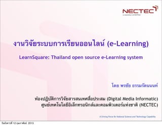 งานวิจัยระบบการเรียนออนไลน์ (e-Learning)
                 LearnSquare: Thailand open source e-Learning system




                                                                         โดย พรชัย ธรรมรัตนนนท์

                                  ห้องปฏิบัติการวิจัยสารสนเทศสื่อประสม (Digital Media Informatic)
                                      ศูนย์เทคโนโลยีอิเล็กทรอนิกส์และคอมพิวเตอร์แห่งชาติ (NECTEC)


วันอังคารที่ 12 กุมภาพันธ์ 2013
 