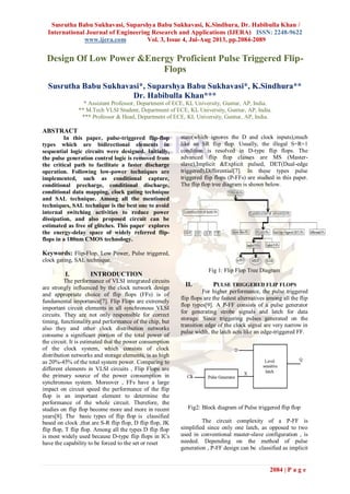 Susrutha Babu Sukhavasi, Suparshya Babu Sukhavasi, K.Sindhura, Dr. Habibulla Khan /
International Journal of Engineering Research and Applications (IJERA) ISSN: 2248-9622
www.ijera.com Vol. 3, Issue 4, Jul-Aug 2013, pp.2084-2089
2084 | P a g e
Design Of Low Power &Energy Proficient Pulse Triggered Flip-
Flops
Susrutha Babu Sukhavasi*, Suparshya Babu Sukhavasi*, K.Sindhura**
Dr. Habibulla Khan***
* Assistant Professor, Department of ECE, KL University, Guntur, AP, India.
** M.Tech VLSI Student, Department of ECE, KL University, Guntur, AP, India.
*** Professor & Head, Department of ECE, KL University, Guntur, AP, India.
ABSTRACT
In this paper, pulse-triggered flip-flop
types which are bidirectional elements in
sequential logic circuits were designed. Initially,
the pulse generation control logic is removed from
the critical path to facilitate a faster discharge
operation. Following low-power techniques are
implemented, such as conditional capture,
conditional precharge, conditional discharge,
conditional data mapping, clock gating technique
and SAL technique. Among all the mentioned
techniques, SAL technique is the best one to avoid
internal switching activities to reduce power
dissipation, and also proposed circuit can be
estimated as free of glitches. This paper explores
the energy-delay space of widely referred flip-
flops in a 180nm CMOS technology.
Keywords: Flip-Flop, Low Power, Pulse triggered,
clock gating, SAL technique.
I. INTRODUCTION
The performance of VLSI integrated circuits
are strongly influenced by the clock network design
and appropriate choice of flip flops (FFs) is of
fundamental importance[7]. Flip Flops are extremely
important circuit elements in all synchronous VLSI
circuits. They are not only responsible for correct
timing, functionality and performance of the chip, but
also they and other clock distribution networks
consume a significant portion of the total power of
the circuit. It is estimated that the power consumption
of the clock system, which consists of clock
distribution networks and storage elements, is as high
as 20%-45% of the total system power. Comparing to
different elements in VLSI circuits , Flip Flops are
the primary source of the power consumption in
synchronous system. Moreover , FFs have a large
impact on circuit speed the performance of the flip
flop is an important element to determine the
performance of the whole circuit. Therefore, the
studies on flip flop become more and more in recent
years[8]. The basic types of flip flop is classified
based on clock ,that are S-R flip flop, D flip flop, JK
flip flop, T flip flop. Among all the types D flip flop
is most widely used because D-type flip flops in ICs
have the capability to be forced to the set or reset
state(which ignores the D and clock inputs),much
like an SR flip flop. Usually, the illegal S=R=1
condition is resolved in D-type flip flops. The
advanced flip flop classes are MS (Master-
slave),Implicit &Explicit pulsed, DET(Dual-edge
triggered),Differential[7]. In these types pulse
triggered flip flops (P-FFs) are studied in this paper.
The flip flop tree diagram is shown below.
Fig 1: Flip Flop Tree Diagram
II. PULSE TRIGGERED FLIP FLOPS
For higher performance, the pulse triggered
flip flops are the fastest alternatives among all the flip
flop types[9]. A P-FF consists of a pulse generator
for generating strobe signals and latch for data
storage. Since triggering pulses generated on the
transition edge of the clock signal are very narrow in
pulse width, the latch acts like an edge-triggered FF.
Fig2: Block diagram of Pulse triggered flip flop
The circuit complexity of a P-FF is
simplified since only one latch, as opposed to two
used in conventional master-slave configuration , is
needed. Depending on the method of pulse
generation , P-FF design can be classified as implicit
 