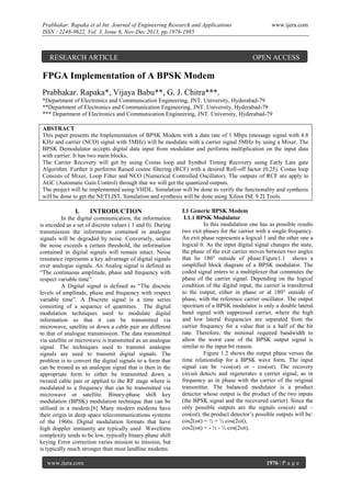 Prabhakar. Rapaka et al Int. Journal of Engineering Research and Applications
ISSN : 2248-9622, Vol. 3, Issue 6, Nov-Dec 2013, pp.1976-1985

RESEARCH ARTICLE

www.ijera.com

OPEN ACCESS

FPGA Implementation of A BPSK Modem
Prabhakar. Rapaka*, Vijaya Babu**, G. J. Chitra***.
*Department of Electronics and Communication Engineering, JNT. University, Hyderabad-79
**Department of Electronics and Communication Engineering, JNT. University, Hyderabad-79
*** Department of Electronics and Communication Engineering, JNT. University, Hyderabad-79
ABSTRACT
This paper presents the Implementation of BPSK Modem with a data rate of 1 Mbps (message signal with 4.8
KHz and carrier (NCO) signal with 5MHz) will be modulate with a carrier signal 5MHz by using a Mixer. The
BPSK Demodulator accepts digital data input from modulator and performs multiplication on the input data
with carrier. It has two main blocks,
The Carrier Recovery will get by using Costas loop and Symbol Timing Recovery using Early Late gate
Algorithm. Further it performs Raised cosine filtering (RCF) with a desired Roll-off factor (0.25). Costas loop
Consists of Mixer, Loop Filter and NCO (Numerical Controlled Oscillator). The outputs of RCF are apply to
AGC (Automatic Gain Control) through that we will get the quantized outputs.
The project will be implemented using VHDL. Simulation will be done to verify the functionality and synthesis
will be done to get the NETLIST. Simulation and synthesis will be done using Xilinx ISE 9.2I Tools.

I.

INTRODUCTION

In the digital communication, the information
is encoded as a set of discrete values ( 1 and 0). During
transmission the information contained in analogue
signals will be degraded by noise. Conversely, unless
the noise exceeds a certain threshold, the information
contained in digital signals will remain intact. Noise
resistance represents a key advantage of digital signals
over analogue signals. An Analog signal is defined as
“The continuous amplitude, phase and frequency with
respect variable time”.
A Digital signal is defined as “The discrete
levels of amplitude, phase and frequency with respect
variable time”. A Discrete signal is a time series
consisting of a sequence of quantities. The digital
modulation techniques used to modulate digital
information so that it can be transmitted via
microwave, satellite or down a cable pair are different
to that of analogue transmission. The data transmitted
via satellite or microwave is transmitted as an analogue
signal. The techniques used to transmit analogue
signals are used to transmit digital signals. The
problem is to convert the digital signals to a form that
can be treated as an analogue signal that is then in the
appropriate form to either be transmitted down a
twisted cable pair or applied to the RF stage where is
modulated to a frequency that can be transmitted via
microwave or satellite. Binary-phase shift key
modulation (BPSK) modulation technique that can be
utilised in a modem.[6] Many modern modems have
their origin in deep space telecommunications systems
of the 1960s. Digital modulation formats that have
high doppler immunity are typically used Waveform
complexity tends to be low, typically binary phase shift
keying Error correction varies mission to mission, but
is typically much stronger than most landline modems.
www.ijera.com

I.1 Generic BPSK Modem
I.1.1 BPSK Modulator
In this modulation one has as possible results
two exit phases for the carrier with a single frequency.
An exit phase represents a logical 1 and the other one a
logical 0. As the input digital signal changes the state,
the phase of the exit carrier moves between two angles
that lie 180° outside of phase.Figure1.1 shows a
simplified block diagram of a BPSK modulator. The
coded signal enters to a multiplexer that commutes the
phase of the carrier signal. Depending on the logical
condition of the digital input, the carrier is transferred
to the output, either in phase or at 180° outside of
phase, with the reference carrier oscillator. The output
spectrum of a BPSK modulator is only a double lateral
band signal with suppressed carrier, where the high
and low lateral frequencies are separated from the
carrier frequency for a value that is a half of the bit
rate. Therefore, the minimal required bandwidth to
allow the worst case of the BPSK output signal is
similar to the input bit reason.
Figure 1.2 shows the output phase versus the
time relationship for a BPSK wave form. The input
signal can be +cos(ωt) or - cos(ωt). The recovery
circuit detects and regenerates a carrier signal, as in
frequency as in phase with the carrier of the original
transmitter. The balanced modulator is a product
detector whose output is the product of the two inputs
(the BPSK signal and the recovered carrier). Since the
only possible outputs are the signals cos(ωt) and –
cos(ωt), the product detector’s possible outputs will be:
cos2(ωt) = ½ + ½ cos(2ωt),
cos2(ωt) = - ½ - ½ cos(2ωt),

1976 | P a g e

 