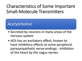 Characteristics of Some Important
Small-Molecule Transmitters
Acetylcholine
• Secreted by neurons in many areas of the
nervous system
• ACh has an excitatory effect; known to
have inhibitory effects at some peripheral
parasympathetic nerve endings - inhibition
of the heart by the vagus nerves
 